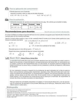 27
Distribucióngratuita-Prohibidalaventa
Para la evaluación
✑
• Utilizando el proceso de reproducción de problemas de la pág. 106, solicite que completen la tabla.
Para la aplicación del conocimiento
• Plantee ejercicios como el ejemplo:
Calcular el cociente y resto en cada una de estas divisiones:
a. (x5 + 7x3 – 5x + 1) ÷ (x + 2x) b. (x3 – 5x2 +x ) ÷ (x2 – 1)
y
Recomendaciones para docentes Sección para uso exclusivo del educador
En octavo de Básica se trabaja la siguente definición de raíz cuadrada: se suguiere que el docente dé el mismo tra-
tamiento pero con los números racionales.
Sea b un número entero positivo o cero, su raíz cuadrada entera (si existe), es el número entero positivo a o cero,
tal que el cuadrado de a sea b.
Bibliografía
http://sauce.pntic.mec.es/jdiego/calculo/calculo.htm
http://matematicasies.com/?-Polinomios,62-
MINISTERIO DE EDUCACIÓN, Actualización y Fortalecimiento Curricular de la Educación Básica, Quito, 2010.
LEITHOLD, Louis, Álgebra y Trigometría analítica, Harna México,1999.
SÁENZ R., LARA J.,BENALCÁZAR H., LEÓN H., Módulo de Matemática Bachillerato, Centro de Matemática - Universidad Central del
Ecuador, Quito, 2007.
La actividad inicial puede servir para que el profesor aborde el tema de la necesidad de cuidar la salud in-
tegral de las personas, a través del deporte y del aprovechamiento del tiempo libre; en concordancia con
el cuidado y protección del medioambiente sano. En este sentido, es necesario explicar la obligación del
Estado de promover la cultura física y el derecho de los ciudadanos a disfrutar de espacios y alternativas
de recreación.
Es muy importante conversar al respecto de los problemas de salud originados por la falta de ejercicio
físico, como problemas cardiovsculares, hipertensión, obesidad y otros. Este punto debe servir para moti-
varlos a la práctica de actividad física, no necesariamente un deporte, sino acciones sencillas como subir
gradas, caminar, pasear al aire libre, entre otras. De ser posible, invite a un especialista al aula para que
pueda explicar a sus estudiantes las consecuencias para la salud por la inactividad. Se sorprenderán al
conocer las cifras y los datos vinculados con esta situación.
Pida que realicen las actividades propuestas en la página 111 de la sección Buen Vivir y a la vez que asu-
man el compromiso de participar en las jornadas deportivas de la institución. Reflexionen sobre el lema
«Mente sana en cuerpo sano».
Buen Vivir: Cultura Física y tiempo libre
Dividendo Divisor Cociente Resta
5x3 + 2x2 – 7x + 5 2x + 7 – 25x – 30
Recuerde que es un error afirmar que la es 2 y −2.
Observe las raíces cuadradas de algunos números racionales.
√ b a, si y solo si: a2 = b ; con a, b ∈R+
=
√ 4 2 √ 4=
√ 4
√ 0 0= √25 5=4 2
9 3
=
1 1
9 3
=
√ 4 2=
√(2)2 = 2= √ 4√(−2)2 = 2=
− √−4 , no tiene raíz cuadrada en los reales.−
a) b) c)
d) e)
√ √
 