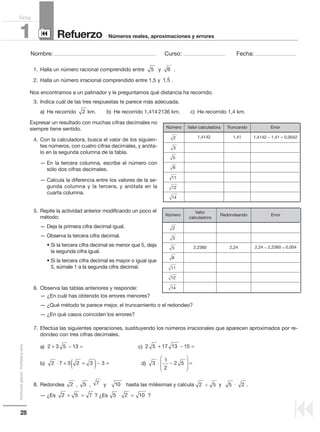 28
Distribucióngratuita-Prohibidalaventa
Nombre: .................................................................................................... Curso: ......................................... Fecha: ........................................
Refuerzo1 Números reales, aproximaciones y errores
Ficha
90
9
Nos encontramos a un patinador y le preguntamos qué distancia ha recorrido.
3. Indica cuál de las tres respuestas te parece más adecuada.
a) He recorrido km. b) He recorrido 1,4142136 km. c) He recorrido 1,4 km.
Expresar un resultado con muchas cifras decimales no
siempre tiene sentido.
4. Con la calculadora, busca el valor de los siguien-
tes números, con cuatro cifras decimales, y anóta-
lo en la segunda columna de la tabla.
— En la tercera columna, escribe el número con
sólo dos cifras decimales.
— Calcula la diferencia entre los valores de la se-
gunda columna y la tercera, y anótala en la
cuarta columna.
5. Repite la actividad anterior modificando un poco el
método:
— Deja la primera cifra decimal igual.
— Observa la tercera cifra decimal.
• Si la tercera cifra decimal es menor que 5, deja
la segunda cifra igual.
• Si la tercera cifra decimal es mayor o igual que
5, súmale 1 a la segunda cifra decimal.
6. Observa las tablas anteriores y responde:
— ¿En cuál has obtenido los errores menores?
— ¿Qué método te parece mejor, el truncamiento o el redondeo?
— ¿En qué casos coinciden los errores?
7. Efectúa las siguientes operaciones, sustituyendo los números irracionales que aparecen aproximados por re-
dondeo con tres cifras decimales.
a) c)
b) d)
8. Redondea , , y hasta las milésimas y calcula y .
— ¿Es ? ¿Es ?
10752
5 2 10⋅ =2 5 7+ =
3
1
2
2 5⋅ −





 =
2 5 17 13 15+ − =
2 7 3 2 3 3⋅ + +( )− =
2 3 5 13+ − =
2
Número Valor calculadora Truncando Error
2 1,4142 1,41 1,4142 − 1,41 = 0,0042
3
5
8
11
12
14
Número
Valor
calculadora
Redondeando Error
2
3
5 2,2360 2,24 2,24 − 2,2360 = 0,004
8
11
12
14
1. Halla un número racional comprendido entre y .
2. Halla un número irracional comprendido entre 1,5 y .1 5,

65
2 25 5
 