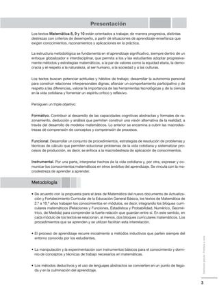3
Distribucióngratuita-Prohibidalaventa
Presentación
Los textos Matemática 8, 9 y 10 están orientados a trabajar, de manera progresiva, distintas
destrezas con criterios de desempeño, a partir de situaciones de aprendizaje-enseñanza que
exigen conocimientos, razonamientos y aplicaciones en la práctica.
La estructura metodológica se fundamenta en el aprendizaje significativo, siempre dentro de un
enfoque globalizador e interdisciplinar, que permita a los y las estudiantes adoptar progresiva-
mente métodos y estrategias matemáticos, a la par de valores como la equidad etaria, la demo-
cracia y el respeto a la naturaleza, al ser humano, a la sociedad y a las culturas.
Los textos buscan potenciar actitudes y hábitos de trabajo; desarrollar la autonomía personal
para construir relaciones interpersonales dignas; afianzar un comportamiento participativo y de
respeto a las diferencias, valorar la importancia de las herramientas tecnológicas y de la ciencia
en la vida cotidiana y fomentar un espíritu crítico y reflexivo.
Persiguen un triple objetivo:
Formativo. Contribuir al desarrollo de las capacidades cognitivas abstractas y formales de ra-
zonamiento, deducción y análisis que permiten construir una visión alternativa de la realidad, a
través del desarrollo de modelos matemáticos. Lo anterior se encamina a cubrir las macrodes-
trezas de comprensión de conceptos y comprensión de procesos.
Funcional. Desarrollar un conjunto de procedimientos, estrategias de resolución de problemas y
técnicas de cálculo que permiten solucionar problemas de la vida cotidiana y sistematizar pro-
cesos de producción, es decir, se enfoca a la macrodestreza de aplicación de conocimientos.
Instrumental. Por una parte, interpretar hechos de la vida cotidiana y, por otra, expresar y co-
municar los conocimientos matemáticos en otros ámbitos del aprendizaje. Se vincula con la ma-
crodestreza de aprender a aprender.
Metodología
• De acuerdo con la propuesta para el área de Matemática del nuevo documento de Actualiza-
ción y Fortalecimiento Curricular de la Educación General Básica, los textos de Matemática de
2.º a 10.º años trabajan los conocimientos en módulos, es decir, integrando los bloques curri-
culares matemáticos (Relaciones y Funciones, Estadística y Probabilidad, Numérico, Geomé-
trico, de Medida) para comprender la fuerte relación que guardan entre sí. En este sentido, en
cada módulo de los textos se relacionan, al menos, dos bloques curriculares matemáticos. Los
procedimientos que se aprenden y se utilizan facilitan esta interrelación.
• El proceso de aprendizaje recurre inicialmente a métodos inductivos que parten siempre del
entorno conocido por los estudiantes.
• La manipulación y la experimentación son instrumentos básicos para el conocimiento y domi-
nio de conceptos y técnicas de trabajo necesarios en matemáticas.
• Los métodos deductivos y el uso de lenguajes abstractos se convierten en un punto de llega-
da y en la culminación del aprendizaje.
 