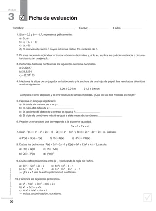 30
Distribucióngratuita-Prohibidalaventa
˛
Nombre: .................................................................................................... Curso: ......................................... Fecha: ........................................
3
Módulo
Ficha de evaluación˛
1. Si a = 0,3 y b = −0,7, representa gráficamente:
a) (b, a)
b) [a + b, a − b]
c) [a, −b)
d) El intervalo de centro b cuyos extremos distan 1,5 unidades de b.
2. Di si es necesario redondear o truncar números decimales y, si lo es, explica en qué circunstancia o circuns-
tancias y pon un ejemplo.
3. Redondea hasta las centésimas los siguientes números decimales.
a) 2,32547
b) 21,8274
c) −12,37123
4. Medimos la altura de un jugador de baloncesto y la anchura de una hoja de papel. Los resultados obtenidos
son los siguientes:
2,00 ± 0,04 m 21,2 ± 0,6 cm
Compara el error absoluto y el error relativo de ambas medidas. ¿Cuál de las dos medidas es mejor?
5. Expresa en lenguaje algebraico:
a) El doble de la suma de x es y: ................................................
b) El cubo del doble de a: ................................................
c) El cociente del doble de a entre b es igual a 7: ................................................
d) El triple de un número más 8 es igual a siete veces dicho número: ................................................
6. Propón un enunciado que corresponda a la siguiente igualdad.
3x − 2 = 2x + 4
7. Sean , y . Calcula:
a) P(x) + Q(x) − R(x) b) P(x) · Q(x) c) −P(x) + 2Q(x)
8. Dados los polinomios P(x) = 3x2 + 2x −1 y Q(x) = 6x3 + 13x2 + 4x − 3, calcula:
a) P(x) + Q(x) c) P(x) ⋅ Q(x)
b) Q(x) − P(x) d) (P(x))2
9. Divide estos polinomios entre (x – 1) utilizando la regla de Ruffini.
a) 6x3 + 10x2 + 2x − 2 c) 8x3 + 4x2 − x − 1
b) 2x4 – 3x2 + 2x − 1 d) 3x4 − 3x3 − 2x2 − x − 1
— ¿Es x = 1 raíz de estos polinomios? Justifícalo.
10. Factoriza los siguientes polinomios.
a) x4 − 10x3 + 35x2 − 50x + 24
b) x3 + 5x2 + x + 5
c) 12x3 − 16x2 − 20x + 8
— Indica, a continuación, sus raíces.
P(x) x x 2x 153 2
= − + − Q(x) x 5x4 2
= − R(x) 2x 3x 2x 53 2
= − + −
 