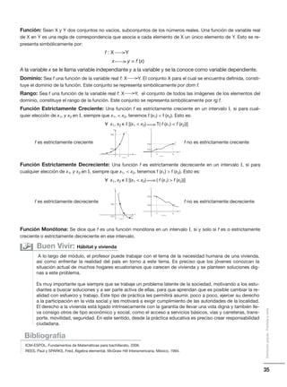 35
Distribucióngratuita-Prohibidalaventa
Función: Sean X y Y dos conjuntos no vacíos, subconjuntos de los números reales. Una función de variable real
de X en Y es una regla de correspondencia que asocia a cada elemento de X un único elemento de Y. Esto se re-
presenta simbólicamente por:
f : X Y
x y = f (x)
A la variable x se le llama variable independiante y a la variable y se la conoce como variable dependiente.
Dominio: Sea f una función de la variable real f: X Y. El conjunto X para el cual se encuentra definida, consti-
tuye el dominio de la función. Este conjunto se representa simbólicamente por dom f.
Rango: Sea f una función de la variable real f: X Y, el conjunto de todos las imágenes de los elementos del
dominio, constituye el rango de la función. Este conjunto se representa simbólicamente por rg f.
Función Estrictamente Creciente: Una función f es estrictamente creciente en un intervalo ⌱, si para cual-
quier elección de x1, y x2 en ⌱, siempre que x1,  x2, tenemos f (x1)  f (x2). Esto es:
᭙ x1, x2 ⑀ ⌱ [(x1  x2) T( f (x1)  f (x2))]
Función Estrictamente Decreciente: Una función f es estrictamente decreciente en un intervalo ⌱, si para
cualquier elección de x1, y x2 en ⌱, siempre que x1,  x2, tenemos f (x1)  f (x2). Esto es:
᭙ x1, x2 ⑀ ⌱ [(x1  x2) ( f (x1)  f (x2))]
Función Monótona: Se dice que f es una función monótona en un intervalo ⌱, si y solo si f es o estrictamente
creciente o estrictamente decreciente en ese intervalo.
Bibliografía
ICM-ESPOL, Fundamentos de Matemáticas para bachillerato, 2006.
REES, Paúl y SPARKS, Fred, Álgebra elemental, McGraw Hill Interamericana, México, 1994.
A lo largo del módulo, el profesor puede trabajar con el tema de la necesidad humana de una vivienda,
así como enfrentar la realidad del país en torno a este tema. Es preciso que los jóvenes conozcan la
situación actual de muchos hogares ecuatorianos que carecen de vivienda y se planteen soluciones dig-
nas a este problema.
Es muy importante que siempre que se trabaje un problema latente de la sociedad, motivando a los estu-
diantes a buscar soluciones y a ser parte activa de ellas, para que aprendan que es posible cambiar la re-
alidad con esfuerzo y trabajo. Este tipo de práctica les permitirá asumir, poco a poco, ejercer su derecho
a la participación en la vida social y les motivará a exigir cumplimiento de las autoridades de la localidad.
El derecho a la vivienda está ligado intrínsecamente con la garantía de llevar una vida digna y también lle-
va consigo otros de tipo económico y social, como el acceso a servicios básicos, vías y carreteras, trans-
porte, movilidad, seguridad. En este sentido, desde la práctica educativa es preciso crear responsabilidad
ciudadana.
Buen Vivir: Hábitat y vivienda
y
f
x
2f (x )
1f (x )
x1 x2
⌱
y
f
x
2f (x )
1f (x )
x1 x2
⌱
f es estrictamente creciente f no es estrictamente creciente
y
f
x
2f (x )
1f (x )
x1 x2
⌱
y
f
x
2f (x )
1f (x ) x1 x2
⌱
f es estrictamente decreciente f no es estrictamente decreciente
 