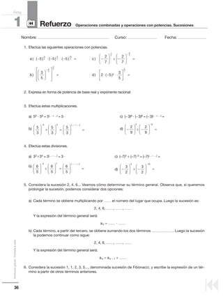1. Efectúa las siguientes operaciones con potencias.
2. Expresa en forma de potencia de base real y exponente racional:
3. Efectúa estas multiplicaciones.
a) 55 и 56 = 5(..... + .....) = 5.....
c) (−3)6 · (−3)8 = (−3)(..... + .....) =
b) d)
4. Efectúa estas divisiones.
a) 32 : 34 = 3(..... − .....) = 3.....
c) (−7)5 ÷ (−7)−3 = (−7)(..... − .....) =
b)
d)
5. Considera la sucesión 2, 4, 6... Veamos cómo determinar su término general. Observa que, si queremos
prolongar la sucesión, podemos considerar dos opciones:
a) Cada término se obtiene multiplicando por .......... el número del lugar que ocupa. Luego la sucesión es:
2, 4, 6, .........., .........., ..........
Y la expresión del término general será:
an = .......... · ..........
b) Cada término, a partir del tercero, se obtiene sumando los dos términos ............................... Luego la sucesión
la podemos continuar como sigue:
2, 4, 6, .........., .........., ..........
Y la expresión del término general será:
an = an − 1 + ..........
6. Considera la sucesión 1, 1, 2, 3, 5..., denominada sucesión de Fibonacci, y escribe la expresión de un tér-
mino a partir de otros términos anteriores.
a c) ( ) ( ) ( ) ) :− ⋅ − ⋅ − = −





 −


5 5 5
2
7
2
7
2
5
3
4
10
3
1
3



 =













 = ⋅ − ⋅
−
−
6
5
4
3
2
5
3
5
2 5 2
b d) ) ( )
33
5
6
7








=
5
3
5
3
5
3
2 3











 =





 =
− +
:
(..... .....)
6
5
6
5
6
5
3 7











 =





 =
− −
:
(..... .....)
−





 −





 =
−
3
2
3
2
4 15
:
36
Distribucióngratuita-Prohibidalaventa
Nombre: .................................................................................................... Curso: ......................................... Fecha: ........................................
Refuerzo1 Operaciones combinadas y operaciones con potencias. Sucesiones
Ficha
90
9
−





 −





 =
−
2
9
2
9
2 6
:
÷
÷÷
÷
÷ ÷
 