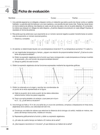 38
Distribucióngratuita-Prohibidalaventa
˛
Nombre: .................................................................................................... Curso: ......................................... Fecha: ........................................
4
Módulo
Ficha de evaluación˛
1. Una patrulla espacial se ve obligada a disparar contra un meteorito que está a punto de chocar contra un satélite
habitado. La patrulla está formada por una nave capitana y una escolta de seis naves más. Todas las naves tienen
el mismo sistema de defensa: tres láseres en cada una de sus dos alas y otro en la parte delantera. El comandan-
te ordena que ataquen en ráfagas de siete disparos. ¿Cuántos disparos se producen en cada ráfaga? Expresa el
resultado en forma de potencia.
2. Recuerda que las potencias cuyo exponente es un número racional negativo pueden transformarse en poten-
cias de exponente un número racional positivo.
— Observa y completa:
3. Al calentar un determinado líquido con una temperatura inicial de 0 °C, su temperatura aumenta 2 °C cada 3 s.
a) Las magnitudes temperatura y tiempo, ¿siguen una relación de proporcionalidad directa? ¿Cuál es la cons-
tante de proporcionalidad?
b) Obtén la expresión algebraica de la función que hace corresponder a cada temperatura el tiempo invertido
en alcanzarla. ¿Es una función de proporcionalidad directa?
c) Dibuja la gráfica de esta función.
4. Obtén la expresión algebraica de las funciones expresadas mediante las siguientes gráficas.
5. Obtén la ordenada en el origen y escribe las coordenadas de
un punto de la recta representada en la figura.
a) Halla la ecuación de la recta a partir de los datos obtenidos
anteriormente. Indica los pasos seguidos.
b) Traza una recta paralela a la anterior y que pase por el pun-
to (1, −2). ¿Cuál será su ecuación?
6. Una tortuga se halla a 10 m de una señal de un cruce de carreteras y empieza a desplazarse en línea recta,
alejándose de la señal a una velocidad de 0,02 m/s.
a) Construye una tabla de valores que relacione la distancia de la tortuga a la señal, medida en metros, res-
pecto del tiempo transcurrido, medido en minutos.
b) Representa gráficamente la función y obtén su expresión algebraica.
c) ¿Al cabo de cuánto tiempo se hallará a 22 metros de la señal?
d) ¿Qué espacio recorrerá en 5 minutos? ¿A qué distancia se hallará de la señal?
9
4
1
9
4
4
9
5
3
2
5
2
5
2
5




 =










=








−
; 


 =










=
−
1
5 1
.....
.....
.....
..
.....
....
; ;
.....
.........











 =
−

−
6
4
9
5
2
3



 =
−
3
2
.........
Y
X
a
Y
X
b
Y
X
c
–5 5
Y
X
 