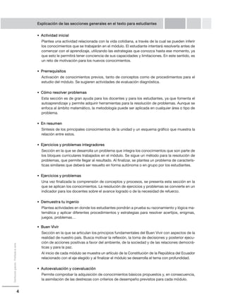 4
Distribucióngratuita-Prohibidalaventa
Explicación de las secciones generales en el texto para estudiantes
• Actividad inicial
Plantea una actividad relacionada con la vida cotidiana, a través de la cual se pueden inferir
los conocimientos que se trabajarán en el módulo. El estudiante intentará resolverla antes de
comenzar con el aprendizaje, utilizando las estrategias que conozca hasta ese momento, ya
que esto le permitirá tener conciencia de sus capacidades y limitaciones. En este sentido, es
un reto de motivación para los nuevos conocimientos.
• Prerrequisitos
Activación de conocimientos previos, tanto de conceptos como de procedimientos para el
estudio del módulo. Se sugieren actividades de evaluación diagnóstica.
• Cómo resolver problemas
Esta sección es de gran ayuda para los docentes y para los estudiantes, ya que fomenta el
autoaprendizaje y permite adquirir herramientas para la resolución de problemas. Aunque se
enfoca al ámbito matemático, la metodología puede ser aplicada en cualquier área o tipo de
problema.
• En resumen
Síntesis de los principales conocimientos de la unidad y un esquema gráfico que muestra la
relación entre estos.
• Ejercicios y problemas integradores
Sección en la que se desarrolla un problema que integra los conocimientos que son parte de
los bloques curriculares trabajados en el módulo. Se sigue un método para la resolución de
problemas, que permite llegar al resultado. Al finalizar, se plantea un problema de caracterís-
ticas similares que deberá ser resuelto en forma autónoma o en grupo por los estudiantes.
• Ejercicios y problemas
Una vez finalizada la comprensión de conceptos y procesos, se presenta esta sección en la
que se aplican los conocimientos. La resolución de ejercicios y problemas se convierte en un
indicador para los docentes sobre el avance logrado o de la necesidad de refuerzo.
• Demuestra tu ingenio
Plantea actividades en donde los estudiantes pondrán a prueba su razonamiento y lógica ma-
temática y aplicar diferentes procedimientos y estrategias para resolver acertijos, enigmas,
juegos, problemas…
• Buen Vivir
Sección en la que se articulan los principios fundamentales del Buen Vivir con aspectos de la
realidad de nuestro país. Busca motivar la reflexión, la toma de decisiones y posterior ejecu-
ción de acciones positivas a favor del ambiente, de la sociedad y de las relaciones democrá-
ticas y para la paz.
Al inicio de cada módulo se muestra un artículo de la Constitución de la República del Ecuador
relacionado con el eje elegido y al finalizar el módulo se desarrolla el tema con profundidad.
• Autoevaluación y coevaluación
Permite comprobar la adquisición de conocimientos básicos propuestos y, en consecuencia,
la asimilación de las destrezas con criterios de desempeño previstos para cada módulo.
 
