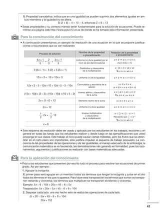 a и ( ) = ( ) и a = 1
Recuerde que: = a−1
᭙a, b ∈R, ab ∈R
41
Distribucióngratuita-Prohibidalaventa
6 Para la construcción del conocimiento
• A continuación presentamos un ejemplo de resolución de una ecuación en la que se propone justifica-
ciones a los procesos que se van realizando
• Este esquema de resolución debe ser usado y aplicado por los estudiantes en los trabajos, lecciones y en
general en todas las tareas que los estudiantes realicen y desde luego en las ejemplificaciones que usted
proponga en sus clases. Este trabajo al inicio puede causar ciertas molestias, pero los frutos que se obten-
drán en el corto plazo son importantes, esto justifica impulsar el esquema de trabajo propuesto. La con-
ciencia de las propiedades de las operaciones y de las igualdades, el manejo adecuado de la simbología, la
comunicación matemática se ve favorecida, las demostraciones irán ganando en formalidad, pues los razo-
namientos, argumentos y justificaciones se realizarán con bases matemáticas adecuadas.
5. Propiedad cancelativa: indica que en una igualdad se pueden suprimir dos elementos iguales en am-
bos miembros y la igualdad no se altera.
Si (2 × 6) − 4 = 12 − 4, entonces 2 × 6 = 12
• Estas propiedades y su correcto manejo serán fundamentales para la solución de ecuaciones. Puede re-
mitirse a la página web http://www.pps.k12.or.us de donde se ha tomado esta información presentada.
Para la aplicación del conocimiento
• Pida a los estudiantes que presenten por escrito todo el proceso para resolver las ecuaciones de primer
grado. Así por ejemplo:
1. Agrupar la incógnita.
El primer paso será agrupar en un miembro todos los términos que tengan la incógnita y juntar en el otro
todos los términos en los que no aparece. Para hacer esta transposición los términos que suman se transpo-
nen restando y viceversa; los términos que multiplican se transponen dividiendo y viceversa.
Ejemplo: 5x − 9 − 104 + 20x = 45 − 6 + 5x
Trasposición: 5x + 20x − 5x = 45 − 6 + 9 + 104
2. Despejar cada lado, una vez hecho esto se realiza las operaciones de cada lado.
(5 + 20 − 5)x = 45 − 6 + 9 + 104
20x = 152
y
Proceso de solución
Nombre de la propiedad
o procedimiento
4x + 1
5
1
2x =
x = 6
12
2
1
a
1
a
1
a1
2
3 (4x + 1) = 5 (2) + 5 (2x + 1)
12x + 3 = 10 + 10x + 5
12x + 3 − 3 − 10x = 10 + 10x + 5 − 3 − 10x
2x + 0 = 0 + 12
2x = 12
Uniforme (×) de la igualdad por el
mcm de los denominadores
Distributiva y clausurativa
de la multiplicación
Uniforme (+) de la ilgualdad
Conmutativa y asociativa de la
adición
Inverso aditivo y clausurativa
de la suma
Elemento neutro de la suma
Uniforme (×) de la igualdad
Inverso multiplicativo
y clausurativa
de la multiplicación
Notación de la propiedad
o procedimiento
a = b ⇒ a × c = b × c
mcm (3,5) = 15
a и (b + c) = ab + ac
᭙a, b ∈R, ab ∈R
a = b ⇒ a + c = b + c
a + b = b + a
(a + b) + c = a + (b + c)
a + (−a) = (−a) + a = 0
᭙a, b ∈R, a + b ∈R
a + 0 = 0 + a = a
a = b ⇒ a × c = b × c
(12x − 10x) + (3 − 3) = (10x − 10x) + (10 + 5 − 3)
2x + 1
3
2
3
= +
 