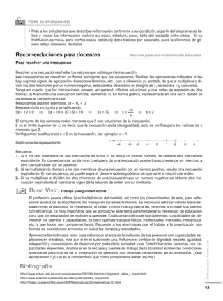 43
Distribucióngratuita-Prohibidalaventa
Para la evaluación

• Pida a los estudiantes que describan información pertinente a su condición, a partir del diagrama de ta-
llos y hojas. La información incluirá su edad, estatura, peso, talla del calzado entre otros. Si su
Institución es mixta, para ciertos casos (estatura) debe tratarse por separado, pues la diferencia de gé-
nero refleja diferencia de datos.
Recomendaciones para docentes Sección para uso exclusivo del educador
Para resolver una inecuación
Resolver una inecuación es hallar los valores que satisfagan la inecuación.
Las inecuaciones se resuelven en forma semejante que las ecuaciones. Realizar las operaciones indicadas si las
hay, suprimir signos de agrupación, transponer términos, etc., con la diferencia ya anotada de que al multiplicar o di-
vidir los dos miembros por un número negativo, esta cambia de sentido (si el signo es , se escribe  y viceversa).
Tenga en cuenta que las inecuaciones poseen, en general, infinitas soluciones y que estas se expresan de dos
formas: a) Mediante una inecuación sencilla, elemental. b) En forma gráfica, representada en una recta donde se
da énfasis al conjunto solución.
Resolvamos algunos ejemplos: 5x − 10  0
Despejando la incógnita y simplificando:
5x − 10  0 ⇒ 5x − 10 + 10  0 + 10 ⇒ 5x  10 ⇒ ⇒
El conjunto de los números reales menores que 2 son soluciones de la inecuación.
2 es el límite superior de x; es decir, que la inecuación dada (desigualdad), solo se verifica para los valores de x
menores que 2.
Verifiquemos sustituyendo x  2 en la inecuación, por ejemplo: x = 1.
Gráficamente representado:
Recuerde:
1. Si a los dos miembros de una inecuación se suma (o se resta) un mismo número, se obtiene otra inecuación
equivalente. En consecuencia, un término cualquiera de una inecuación puede transponerse de un miembro a
otro cambiándose por su opuesto.
2. Si se multiplican (o dividen) a los dos miembros de una inecuación por un número positivo, resulta otra inecuación
equivalente. En consecuencia, se puede suprimir denominadores positivos sin que varie la relación de orden.
3. Si se multiplican o dividen los dos miembros de una inecuación por un número negativo se obtiene otra ine-
cuación equivalente al cambiar el signo de la relación de orden por su contrario.
Bibliografía
http://www.virtual.unal.edu.co/cursos/ciencias/2001065/html/un1/diagrama_tallos_y_hojas.html
http://www.estadisticaparatodos.es/taller/graficas/tallos_hojas.html
http://thales.cica.es/rd/Recursos/rd98/Matematicas/33/matematicas-33.html
El profesor/a puede utilizar la actividad inicial del módulo, así como los conocimientos de este, para refle-
xionar acerca de la importancia del trabajo en los seres humanos. Es necesario reforzar valores transver-
sales como la disciplina, la constancia, el orden y otros que ayudan a las personas a cumplir sus labores
con eficiencia. Es muy importante que se aproveche este tema para fortalecer la necesidad de educación
para que los estudiantes se motiven a aprender. Explique también que hay diferentes posibilidades de de-
mostrar los talentos y capacidades, es decir que hay trabajos físicos, intelectuales, manuales, mecánicos,
etc. y que todos son complementarios. Recuerde a los alumnos/as que el trabajo y la organización son
formas de coexistencia armónica en todos los tiempos y sociedades.
Aproveche también este tema para reflexionar acerca de la inclusión de las personas con capacidades es-
peciales en el trabajo, más aun si en el aula existe una. Refuerce el sentido de dignidad, respeto, igualdad,
integración y cumplimiento de derechos por parte de la sociedad y del Estado hacia las personas con ca-
pacidades especiales. Analice si en la escuela y fuentes de trabajo de la localidad existen las condiciones
adecuadas para que se dé la integración de personas con diversas capacidades en su institución. ¿Qué
es necesario? ¿Cuál es el compromiso que como compañeros deben asumir?
Buen Vivir: Trabajo y seguridad social
−4 −3 −2 −1 0 1 2 3 4
10x 
5
x  2
 