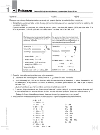 44
Distribucióngratuita-Prohibidalaventa
Nombre: .................................................................................................... Curso: ......................................... Fecha: ........................................
Refuerzo1 Resolución de problemas con expresiones algebráicas
Ficha
90
9
El uso de expresiones algebraicas es de gran ayuda a la hora de plantear la resolución de un problema.
1. Completa los pasos que faltan en los diversos planteamientos que podemos seguir para resolver el problema del
enunciado siguiente.
El padre de María ha comprado dos tablas de madera cortas y una larga. Ha pagado $ 12,6 por todas ellas. Si la
tabla larga cuesta $ 1,8 más que cada una de las cortas, calcula el precio de cada tabla.
2. Resuelve los problemas de cada uno de estos apartados.
a) La suma de dos números pares consecutivos es 34. ¿Cuáles son estos números?
b) Un andinista llega a la cima de una montaña después de cuatro días de ascensión. El primer día recorrió la mi-
tad del trayecto; el segundo día, un cuarto; el tercer día, un octavo, y el cuarto día, los 1000 m que lo separa-
ban de la cima.
¿Cuál es la distancia que ha recorrido el andinista durante la ascensión?
c) El número de autobuses de una determinada línea que circulan cada día se reduce durante el verano. Así,
el mes de junio circuló la mitad; el mes de julio, una tercera parte, y el mes de agosto sólo circularon 9.
¿Cuál es el número de autobuses de esta línea que circulan los meses que no son verano?
3. Relaciona con flechas cada expresión numérica con su expresión algebraica correspondiente.
3 · 4 + 5 · 7
12 · 64 + 6 · 72
43 · 65 + 11 · 45 3a + 5b
3 · 24 + 5 · 55 12a + 6b
12 · 6 − 4 · 5 34a − 6b
12 · 33 + 6 · 72 47a + 5b
12 · 56 − 6 · 77 43a + 11b
34 · 15 − 6 · 39 12a − 6b
47 · 12 + 5 · 65 12a − 4b
12 · 6 – 6 · 44 13a + 7b − 12c
3 · 91 + 8 · 55 3a + 8b
47 · 36 + 5 · 33
13 · 74 + 7 · 84 – 12 · 66
Muchas veces una representación gráfica,
esquemática y simplificada nos ayudará a
resolver el problema.
Tabla corta:
Tabla corta:
Tabla larga:
3 tablas cortas + 1,8 = ........
3 tablas cortas = 12,6 − 1,8
3 tablas cortas = 10,80 ; entonces,
1 tabla corta = 10,80 ÷ .........
Tabla corta = $ 3,6
La tabla corta vale $ 3,6 y la larga, $ 5,4.
12,6
......
Tabla corta:
Tabla corta:
Tabla larga:
Ecuación: x + x + x + 1,8 = 12,6
.... x = 12,6 − .... → 3x = ....
x = 10,8 ÷ .... → x = 3,6
La tabla corta vale $ .... y la larga, $ .....
Se aproxima el planteamiento gráfico y
el simbolismo algebraico, y se da senti-
do a la introducción de incógnitas para in-
dicar las cantidades desconocidas.
.......
᏿1,8
x
x
x
᏿
 