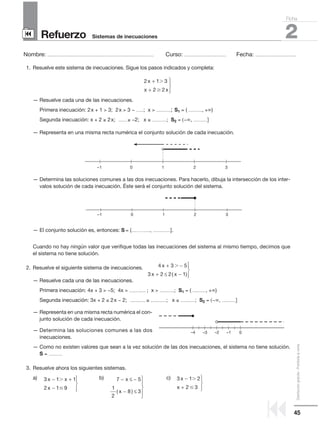 45
Distribucióngratuita-Prohibidalaventa
Refuerzo
Nombre: ........................................................................................................ Curso: ......................................... Fecha: ........................................
2Sistemas de inecuaciones
Ficha
90
9
1. Resuelve este sistema de inecuaciones. Sigue los pasos indicados y completa:
— Resuelve cada una de las inecuaciones.
Primera inecuación: 2x + 1  3; 2x  3 − .......; x  ..............; S1 = ( ............., +∞)
Segunda inecuación: x + 2 ≥ 2x; ........ ≥ −2; x ≤ ..............; S2 = (−∞, .............]
— Representa en una misma recta numérica el conjunto solución de cada inecuación.
— Determina las soluciones comunes a las dos inecuaciones. Para hacerlo, dibuja la intersección de los inter-
valos solución de cada inecuación. Éste será el conjunto solución del sistema.
— El conjunto solución es, entonces: S = (.....……......, .................].
Cuando no hay ningún valor que verifique todas las inecuaciones del sistema al mismo tiempo, decimos que
el sistema no tiene solución.
2. Resuelve el siguiente sistema de inecuaciones.
— Resuelve cada una de las inecuaciones.
Primera inecuación: 4x + 3  −5; 4x  ................ ; x  ..............; S1 = ( ............., +∞)
Segunda inecuación: 3x + 2 ≤ 2x − 2; ............... ≤ ...............; x ≤ ..............; S2 = (−∞, .............]
— Representa en una misma recta numérica el con-
junto solución de cada inecuación.
— Determina las soluciones comunes a las dos
inecuaciones.
— Como no existen valores que sean a la vez solución de las dos inecuaciones, el sistema no tiene solución.
S = .............
3. Resuelve ahora los siguientes sistemas.
a) b) c) 3 1 2
2 3
x
x
−
+




7 5
1
2
8 3
− ≤ −
− ≤





x
x( )
3 1 1
2 1 9
x x
x
− +
−




4 3 5
3 2 2 1
x
x x
+ −
+ ≤ −




Ͼ
( )
2 1 3
2 2
x
x x
+
+




–1 0 1 32
–1 0 1 32
0–1–2–3–4
 