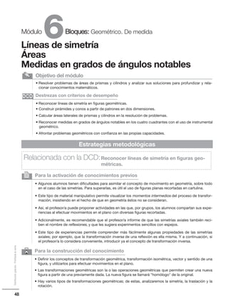 48
Distribucióngratuita-Prohibidalaventa
6Módulo Bloques: Geométrico. De medida
Líneas de simetría
Áreas
Medidas en grados de ángulos notables
• Resolver problemas de áreas de prismas y cilindros y analizar sus soluciones para profundizar y rela-
cionar conocimientos matemáticos.
Objetivo del módulo
• Reconocer líneas de simetría en figuras geométricas.
• Construir pirámides y conos a partir de patrones en dos dimensiones.
• Calcular áreas laterales de prismas y cilindros en la resolución de problemas.
• Reconocer medidas en grados de ángulos notables en los cuatro cuadrantes con el uso de instrumental
geométrico.
• Afrontar problemas geométricos con confianza en las propias capacidades.
Destrezas con criterios de desempeño
Para la activación de conocimientos previos
• Algunos alumnos tienen dificultades para asimilar el concepto de movimiento en geometría, sobre todo
en el caso de las simetrías. Para superarlas, es útil el uso de figuras planas recortadas en cartulina.
• Este tipo de material manipulativo permite visualizar los momentos intermedios del proceso de transfor-
mación, insistiendo en el hecho de que en geometría éstos no se consideran.
• Así, el profesor/a puede proponer actividades en las que, por grupos, los alumnos compartan sus expe-
riencias al efectuar movimientos en el plano con diversas figuras recortadas.
• Adicionalmente, es recomendable que el profesor/a informe de que las simetrías axiales también reci-
ben el nombre de reflexiones, y que les sugiera experimentos sencillos con espejos.
• Este tipo de experiencias permite comprender más fácilmente algunas propiedades de las simetrías
axiales; por ejemplo, que la transformación inversa de una reflexión es ella misma. Y a continuación, si
el profesor/a lo considera conveniente, introducir ya el concepto de transformación inversa.
2
Estrategias metodológicas
Relacionada con la DCD:Reconocer líneas de simetría en figuras geo-
métricas.
DCDDCD
6 Para la construcción del conocimiento
• Definir los conceptos de transformación geométrica, transformación isométrica, vector y sentido de una
figura, y utilizarlos para efectuar movimientos en el plano.
• Las transformaciones geométricas son la o las operaciones geométricas que permiten crear una nueva
figura a partir de una previamente dada. La nueva figura se llamará homólogo de la original.
• Hay varios tipos de transformaciones geométricas; de estas, analizaremos la simetría, la traslación y la
rotación.
 