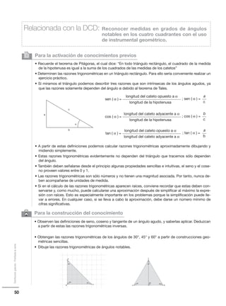 50
Distribucióngratuita-Prohibidalaventa
6 Para la construcción del conocimiento
• Observen las definiciones de seno, coseno y tangente de un ángulo agudo, y saberlas aplicar. Deduzcan
a partir de estas las razones trigonométricas inversas.
• Obtengan las razones trigonométricas de los ángulos de 30°, 45° y 60° a partir de construcciones geo-
métricas sencillas.
• Dibuje las razones trigonométricas de ángulos notables.
Para la activación de conocimientos previos
• Recuerde el teorema de Pitágoras, el cual dice: “En todo triángulo rectángulo, el cuadrado de la medida
de la hipotenusa es igual a la suma de los cuadrados de las medidas de los catetos”
• Determinen las razones trigonométricas en un triángulo rectángulo. Para ello sería conveniente realizar un
ejercicio práctico.
• Si miramos el triángulo podemos describir tres razones que son intrínsecas de los ángulos agudos, ya
que las razones solamente dependen del ángulo α debido al teorema de Tales.
• A partir de estas definiciones podemos calcular razones trigonométricas aproximadamente dibujando y
midiendo simplemente.
• Estas razones trigonométricas evidentemente no dependen del triángulo que tracemos sólo dependen
del ángulo.
• También deben señalarse desde el principio algunas propiedades sencillas e intuitivas, el seno y el cose-
no proveen valores entre 0 y 1.
• Las razones trigonométricas son sólo números y no tienen una magnitud asociada. Por tanto, nunca de-
ben acompañarse de unidades de medida.
• Si en el cálculo de las razones trigonométricas aparecen raíces, conviene recordar que estas deben con-
servarse y, como mucho, puede calcularse una aproximación después de simplificar al máximo la expre-
sión con raíces. Esto es especialmente importante en los problemas porque la simplificación puede lle-
var a errores. En cualquier caso, si se lleva a cabo la aproximación, debe darse un número mínimo de
cifras significativas.
2
Relacionada con la DCD: Reconocer medidas en grados de ángulos
notables en los cuatro cuadrantes con el uso
de instrumental geométrico.
a
b
c
α
longitud del cateto opuesto a α
longitud de la hipotenusa
sen ( α ) = ; sen ( α ) =
a
c
longitud del cateto adyacente a α
longitud de la hipotenusa
cos ( α ) = ; cos ( α ) =
b
c
longitud del cateto adyacente a α
longitud del cateto opuesto a α
tan ( α ) = ; tan ( α ) =
a
b
 