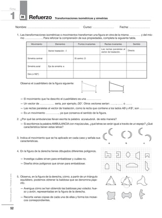52
Distribucióngratuita-Prohibidalaventa
Nombre: .................................................................................................... Curso: ......................................... Fecha: ........................................
Refuerzo1 Transformaciones isométricas y simetrías
Ficha
90
1. Las transformaciones isométricas o movimientos transforman una figura en otra de la misma ...................... y del mis-
mo .................................. Para reforzar la comprensión de sus propiedades, completa la siguiente tabla.
Observa el cuadrilátero de la figura siguiente:
— El movimiento que ha descrito el cuadrilátero es una ............................
— Un vector de ............................ sería, por ejemplo, DD’. Otros vectores serían: ..........., .......... o ...........
— Las rectas paralelas al vector de traslación, como la recta que contiene a los lados AB y A’B’, son .........................
— Es un movimiento ........................., ya que conserva el sentido de la figura.
2. ¿Por qué las ambulancias llevan escrita la palabra de esta manera?
— Si escribimos la palabra AMBULANCIA con mayúsculas, ¿qué letras se verán igual a través de un espejo? ¿Qué
característica tienen estas letras?
3. Indica el movimiento que se ha aplicado en cada caso y señala sus
características.
4. En la figura de la derecha tienes dibujados diferentes polígonos.
— Investiga cuáles sirven para embaldosar y cuáles no.
— Diseña otros polígonos que sirvan para embaldosar.
5. Observa, en la figura de la derecha, cómo, a partir de un triángulo
equilátero, podemos obtener la baldosa que se denomina paja-
rito.
— Averigua cómo se han obtenido las baldosas pez volador, hue-
so y avión, representadas en la figura de la derecha.
— Recorta varias copias de cada una de ellas y forma los mosai-
cos correspondientes.
Ambulancia
Movimiento Elementos Puntos invariantes Rectas invariantes Sentido
Vector traslación:

v
Las rectas paralelas al
vector de traslación.
Directo
Simetría central El centro: O
Simetría axial Eje de simetría: e
Giro (≠180°)
A A'B B'
C C'
D D'
a b c
 