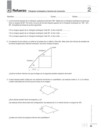 53
Distribucióngratuita-Prohibidalaventa
Refuerzo
Nombre: ........................................................................................................ Curso: ......................................... Fecha: ........................................
2Triángulos rectángulos y factores de conversión
Ficha
90
9
1. La suma de los ángulos de un triángulo cualquiera es siempre 180°. Sabes que un triángulo rectángulo es aquel que
tiene un ángulo de 90°. Por tanto, la suma de los dos ángulos agudos de un triángulo rectángulo es: 180 − 90 =
90°. Completa las líneas de puntos siguientes:
• Si un ángulo agudo de un triángulo rectángulo mide 60°, el otro mide 90 − ....................
• Si un ángulo agudo de un triángulo rectángulo mide 30°, el otro mide .....................
• Si un ángulo agudo de un triángulo rectángulo mide 45°, el otro mide .....................
2. Un operario ha de colocar un cartel en la azotea de un edificio. Para ello, debe subir dos tramos de escalera de
la misma longitud pero distinta inclinación, tal como muestra la figura.
¿Cuál es la altura máxima a la que se llega con la segunda escalera respecto del suelo?
3. Cuatro estacas están unidas por sus extremos formando un cuadrilátero. Las estacas miden 3, 4, 5 y 6 metros,
y están colocadas de la forma que se indica en la imagen.
¿Qué valores pueden tener los ángulos s y q?
Las estacas toman ahora esta otra configuración: las estacas de 3 y 4 metros forman un ángulo de 60º.
¿Cuáles son ahora los ángulos internos del cuadrilátero?
3
4 5
6
qs
3
4
5
6
60°
Escalera 1
Escalera 2
35°
49°
27 m
Cartel
 