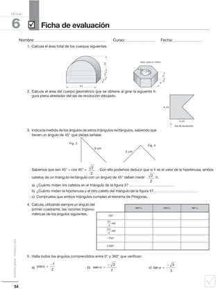 54
Distribucióngratuita-Prohibidalaventa
˛
Nombre: .................................................................................................... Curso: ......................................... Fecha: ........................................
6
Módulo
Ficha de evaluación˛
1. Calcula el área total de los cuerpos siguientes.
2. Calcula el área del cuerpo geométrico que se obtiene al girar la siguiente fi-
gura plana alrededor del eje de revolución dibujado.
3. Indica la medida de los ángulos de estos triángulos rectángulos, sabiendo que
tienen un ángulo de 45° que debes señalar.
Sabemos que sen 45° = cos 45° = . Con ello podemos deducir que si h es el valor de la hipotenusa, ambos
catetos de un triángulo rectángulo con un ángulo de 45° deben medir h.
a) ¿Cuánto miden los catetos en el triángulo de la figura 3? ................................................................
b) ¿Cuánto miden la hipotenusa y el otro cateto del triángulo de la figura 4?................................................................
c) Comprueba que ambos triángulos cumplen el teorema de Pitágoras.
4. Calcula, utilizando siempre un ángulo del
primer cuadrante, las razones trigono-
métricas de los ángulos siguientes.
5. Halla todos los ángulos comprendidos entre 0° y 360° que verifican:
a) b) c)cosα =
−1
2
sen α =
− 3
2
tan α =
− 3
3
5,2
2
3
9,6
4
6
2,44,8
5,2
2
Nota: cotas en metros
4 cm
4 cm
Eje de revolución
2
2
2
2
6 cm
3 cm
Fig. 3
Fig. 4
sen α cos α tan α
120°
5
3
π
rad
5
4
π
rad
−750°
2 385°
 