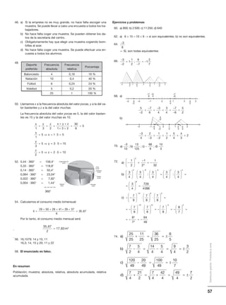57
Distribucióngratuita-Prohibidalaventa
Deporte
preferido
Frecuencia
absoluta
Frecuencia
relativa
Porcentaje
Baloncesto 4 0,16 16 %
Natación 10 0,4 40 %
Fútbol 6 0,24 24 %
Voleibol 5 0,2 20 %
25 1 100 %
Revista
14%
Radio
6,4%
Exterior
2,2%
Cine
0,4%
Diarios
33%
Publicidad TV
44%
46. a) Si la empresa no es muy grande, no hace falta escoger una
muestra. Se puede llevar a cabo una encuesta a todos los tra-
bajadores.
b) No hace falta coger una muestra. Se pueden obtener los da-
tos de la secretaria del centro.
c) Obligatoriamente hay que elegir una muestra cogiendo bom-
billas al azar.
d) No hace falta coger una muestra. Se puede efectuar una en-
cuesta a todos los alumnos.
48.
50. Llamamos x a la frecuencia absoluta del valor pocas, y a la del va-
lor bastantes y z a la del valor muchas.
La frecuencia absoluta del valor pocas es 5, la del valor bastan-
tes es 15 y la del valor muchas es 10.
52. 0,44 и 360Њ = 158,4Њ
0,33 и 360Њ = 118,8Њ
0,14 и 360Њ = 50,4Њ
0,064 и 360Њ = 23,04Њ
0,022 и 360Њ = 7,92Њ
0,004 и 360Њ = 1,44Њ
————
360Њ
54. Calculamos el consumo medio bimensual:
Por lo tanto, el consumo medio mensual será
.
.
56. 16,1579; 14 y 15; 11
16,3; 14, 15 y 20; 11 y 22
58. El enunciado es falso.
En resumen
Población; muestra; absoluta, relativa, absoluta acumulada, relativa
acumulada.
x =
+ + + + +
=
29 50 28 41 29 37
6
35 67,
35 67
2
17 83 3
,
,= m
x y z x y z
x
x
y
y
1 3 2 1 3 2
30
6
5
1
5 1 5 5
3
5
= = =
+ +
+ +
= =
= ⇒ = ⋅ =
= ⇒ == ⋅ =
= ⇒ = ⋅ =
3 5 15
2
5 2 5 10
z
z
−3
8
−
−
=
−
= −
3
2
1
1
2
9
7
1
2
7
;
–2 –1 0 1 29 –5 3 –3
–7 8 5 –2
0 1–1–2–3
...
535
–7–3–7
2 3
24–2
–646
...
5
2
7
6
3
4
3
4
7
6
5
2−

−

−
 
−
−

–1–2 1
2
1–3 5 4
2
–3
–24 4 3
0 1 2
−

−

−
   
3
4
2
3
1
2
1
2
5
4
4
3
2
a b c d) ; ) ; ) ; )
−
−
3
10
13
125
68
9
10
3
Ejercicios y problemas
60. a) 800; b) 2500; c) 11250; d) 640
62. a) 6 × 15 = 10 × 9 → sí son equivalentes; b) no son equivalentes.
64.
— Sí, son todas equivalentes
66.
68. a)
b)
70.
72.
74. a
b
c
)
)
)
25
25
11
25
36
25
6
5
7
2
5
4
14
4
5
4
9
4
3
2
+ = = ±
− = − = = ±
1120
49
20
49
100
49
10
7
7
4
21
2
7
4
42
4
49
4
− = = ±
+ = + = = ±d)
77
2
a
b
c
)
)
)
25
25
11
25
36
25
6
5
7
2
5
4
14
4
5
4
9
4
3
2
+ = = ±
− = − = = ±
1120
49
20
49
100
49
10
7
7
4
21
2
7
4
42
4
49
4
− = = ±
+ = + = = ±d)
77
2
a
b
)
)
−





 =
−
= −





 ⋅






−
1
2
1
2
1
32
3
4
3
4
5
5
5 33 4 2 4
3
4
3
4
3
4
3
4
: :





 =











 =
=






−
66
14 9
729
4096
7
8
7
8
7
8
=
− −





 ⋅





 ⋅





−
c)  =
= −





 ⋅





 = −





 = −
− −
3
14 12 2
7
8
7
8
7
8
8
77
8
7
64
49
2
2
2





 =
= − = −
 