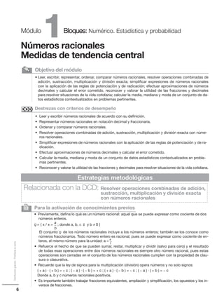 6
Distribucióngratuita-Prohibidalaventa
1Módulo Bloques: Numérico. Estadística y probabilidad
Números racionales
Medidas de tendencia central
• Leer, escribir, representar, ordenar, comparar números racionales, resolver operaciones combinadas de
adición, sustracción, multiplicación y división exacta; simplificar expresiones de números racionales
con la aplicación de las reglas de potenciación y de radicación; efectuar aproximaciones de números
decimales y calcular el error cometido, reconocer y valorar la utilidad de las fracciones y decimales
para resolver situaciones de la vida cotidiana; calcular la media, mediana y moda de un conjunto de da-
tos estadísticos contextualizados en problemas pertinentes.
Objetivo del módulo✎
• Leer y escribir números racionales de acuerdo con su definición.
• Representar números racionales en notación decimal y fraccionaria.
• Ordenar y comparar números racionales.
• Resolver operaciones combinadas de adición, sustracción, multiplicación y división exacta con núme-
ros racionales.
• Simplificar expresiones de números racionales con la aplicación de las reglas de potenciación y de ra-
dicación.
• Efectuar aproximaciones de números decimales y calcular el error cometido.
• Calcular la media, mediana y moda de un conjunto de datos estadísticos contextualizados en proble-
mas pertinentes.
• Reconocer y valorar la utilidad de las fracciones y decimales para resolver situaciones de la vida cotidiana.
Destrezas con criterios de desempeño
Para la activación de conocimientos previos
Q = { x / x =
• Previamente, defina lo qué es un número racional: aquel que se puede expresar como cociente de dos
números enteros.
; donde a, b, ∈ Z y b ≠ 0 }
El conjunto Q de los números racionales incluye a los números enteros; también se los conoce como
números fraccionarios. Todo número entero es racional, pues se puede expresar como cociente de en-
teros, el mismo número para la unidad: a = .
• Refuerce el hecho de que se pueden sumar, restar, multiplicar y dividir (salvo para cero) y el resultado
de todas esas operaciones entre dos números racionales es siempre otro número racional, pues estas
operaciones son cerradas en el conjunto de los números racionales cumplen con la propiedad de clau-
sura o clasurativa.
• Recuerde que la ley de signos para la multiplicación (división) opera números y no solo signos:
( + a ) · ( + b ) = + c ; ( − a ) · ( − b ) = + c ; ( + a ) · ( − b ) = − c ; ( − a ) · ( + b ) = − c
Donde a, b y c números racionales positivos.
• Es importante también trabajar fracciones equivalentes, ampliación y simplificación, los opuestos y los in-
versos de fracciones.
2
Estrategias metodológicas
Relacionada con la DCD: Resolver operaciones combinadas de adición,
sustracción, multiplicación y división exacta
con números racionales
DCDDCD
a_
b
a_
1
 