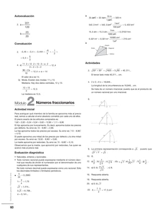 60
Distribucióngratuita-Prohibidalaventa
a =
221
120
b =
23
20
−  −  − 
−
 − 
 
3 45 3 4 3 444
6
4
1
2
0 4
5
3
, , ,
,
Autoevaluación
2.
Coevaluación
2.
4. a)
El valor de a es 14.
b) Moda. Existen dos modas: 11 y 13.
Mediana. Hay dos datos centrales, 12 y 13.
La mediana es 12,5.
Actividad inicial
Para averiguar qué miembro de la familia se aproxima más al precio
real, vamos a calcular el error absoluto cometido por cada uno de ellos.
El precio exacto de los artículos comprados es:
1,62 + 2,02 + 0,34 + 0,34 + 0,62 + 12,85 + 1,11 = 8,90
El hijo aproxima por truncamiento. Es decir, aproxima todos los precios
por defecto. Su error es: 6 − 8,90 = 2,90.
La hija aproxima todos los precios por exceso. Su error es: 13 − 8,90
= 4,10.
El padre aproxima una mitad de los precios por defecto y la otra mitad
por exceso. Su error es: 9,50 − 8,90 = 0,60.
La madre aproxima por redondeo. Su error es: 9 − 8,90 = 0,10.
Observamos que la madre, que aproximó por redondeo, fue quien se
acercó más al precio real.
Evaluación diagnóstica
• Naturales, enteros y racionales.
• Todo número racional puede expresarse mediante el número deci-
mal que resulta de dividir el numerador por el denominador de uno
cualquiera de sus representantes.
No todo número decimal puede expresarse como uno racional. Sólo
los decimales limitados o ilimitados periódicos.
•
12 13
2
12 5
+
= ,
5
24
0 2083
1
3
4
1 75
2 1 414
3 5 6 708
=
+ =
=
=
=
,
,
, ...
, ...

π 33 141, ...
11 3 12 2 13 3 2
3 2 3 2
12 4
96 2
10
12 4
⋅ + ⋅ + ⋅ + ⋅
+ + +
=
+
= ⇒
a
a
,
, aa = 14
Números fraccionarios2Módulo
32 32
10
1
320
542 3 542 3
12 2
dam dam
m
dam
m
hm hm
km
= =
=, ,
22
2
2
100
5 423
15 5 15 5
1
1000
0 0
hm
km
dm dm
hm
dm
=
= =
,
, , , 11551
0 021 0 021
10000
1
2102 2
2
2
2
hm
m m
cm
m
cm, ,= =
Ángulo
Diagonal
Vértice
Arista
1
2
1
2
4 9
3
71 + 7
1
25
1
4
1
π8
21
21 5
2
•
•
Actividades
2.
El tercer lado mide 40,311... cm.
4. 2 π 3 = 6 π = 18,849...
La longitud de la circunferencia es 18,849... cm.
Se trata de un número irracional, puesto que es el producto de
un número racional por uno irracional.
6.
8. La primera representación corresponde a puesto que
.
10. π.
12. a) ; b) ; c) ; d) ; e) ; f) ; g) .
14. a) 0; b) ; c) π.
16. Respuesta abierta.
18. Respuesta abierta.
20. a) 0; b)
22.
20 35 1625 5 65 40 3112 2
+ = = = , ...
0 1 2
2
2
0 1 2
6
6
1
2
2
0 1 2
8
8
1
2
5
2 1 52 2
+ =
A cm=
⋅
=
7 5
2
17 5 2
,
 