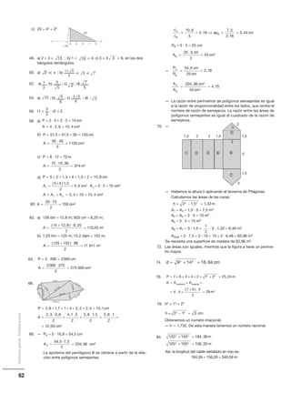 62
Distribucióngratuita-Prohibidalaventa
0
20
1
20
2
_1_2_3_4
_
13 15 3
2 π
2
5 7
1 5+
2
1 3
5
2 5
7
15
6
5
6
-2 5
2-
c) 20 = 42 + 22
48. a) 2  3  ; b) 1   4; c) 3  3  6, en los dos
tiángulos rectángulos.
50. a) ; b)
52. a) ; b) ; c) ; d)
54. a) ; b) ; c) ; d)
56. r1 = ; r2 = 2.
58. a)
b)
c)
d)
60.
62. a) 128 dm = 12,8 m; 825 cm = 8,25 m;
b) 1,25 hm = 125 m; 15,2 dam = 152 m;
64.
66.
68. — PA = 5 · 10,9 = 54,5 cm
La apotema del pentágono B se obtiene a partir de la rela-
ción entre polígonos semejantes.
P cm
A cm
= ⋅ + ⋅ =
= ⋅ =
2 4 2 3 14
4 2 6 10 4 2, ,
P cm
A cm
= + + =
=
⋅
=
51 5 51 5 50 153
50 45
2
1125 2
, ,
P m
A m
= ⋅ =
=
⋅
=
6 12 72
72 10 39
2
374 2
,
P cm
A cm
= + + + + + =
=
+
=
5 2 1 3 4 1 3 2 15 6
5 4 1 2
2
5 41
2
, , ,
( ) ,
, AA cm
A A A cm
2
2
1 2
2
5 2 10
5 4 10 15 4
= ⋅ =
= + = + =, ,
A m=
+ ⋅
=
( , ) ,
,
14 12 8 8 25
2
110 55 2
A m=
+ ⋅
=
( )125 152 86
2
11 911 2
P cm
A cm
= ⋅ =
=
⋅
=
5 400 2000
2000 275
2
275 000 2
P cm
A
= + + + + + =
=
⋅
+
⋅
3 8 1 7 1 4 2 2 2 4 15 1
2 3 0 6
2
4 1
, , , , ,
, , , 22
2
5 8 1 5
2
5 8 1
2
12 04 2
+
⋅
+
⋅
=
=
, , ,
, cm
A
54,5 ·7,5
2
204,38ÄA
2
cm= =
2
3
A cm=
⋅
=
20 15
2
150 2
3,8 cm
4 cm
2,2 cm
2,4
cm
1
cm
1,7cm
4,1 cm
5,8 cm
2,3cm
2cm
1,5cm
1cm
0,6 cm
h = − =2 1 5 1 322 2
, , m
PB = 5 · 5 = 25 cm
—
— La razón entre perímetros de polígonos semejantes es igual
a la razón de proporcionalidad entre los lados, que recibe el
nombre de razón de semejanza. La razón entre las áreas de
polígonos semejantes es igual al cuadrado de la razón de
semejanza.
70. —
— Hallamos la altura h aplicando el teorema de Pitágoras:
Calculamos las áreas de las caras:
A1 = A4 = 1,5 · 5 = 7,5 m2
A2 = A3 = 2 · 5 = 10 m2
A5 = 3 · 5 = 15 m2
A6 = A7 = 3 · 1,5 + · 3 · 1,32 = 6,48 m2
ATotal = 2 · 7,5 + 2 · 10 + 15 + 2 · 6,48 = 62,96 m2
Se necesita una superficie de madera de 62,96 m2.
72. Las áreas son iguales, mientras que la figura a tiene un períme-
tro mayor.
74.
76.
78. h2 + 12 = 22
Obtenemos un número irracional.
— h Ӎ 1,732. De esta manera tenemos un número racional.
84.
Así, la longitud del cable señalado en rojo es:
184,39 + 156,20 = 340,59 m
c
c
ap cmA
B
B=
10 9
5
2 18
7 5
2 18
3 44
,
,
,
,
,= ⇒ = =
A cmB = =
25 3 44
2
43 2
· ,
P
P
cm
cm
A
B
= =
54 5
25
2 18
,
,
A
A
cm
cm
A
B
= =
204 38
43
4 75
2
2
,
,
1
2
d cm= + =9 14 16 642 2
,
h = 22
− =1 32
cm
120 140 184 39
120 100 156 20
2 2
2 2
+ =
+ =
,
,
m
m
1,5 2
3
1,5
2
h
5
1,5
2
2 1,5
Œ  Ž { |
’
‘
P m
A A Acuadrado trapec
= + + + + + + =
= +
7 6 4 4 2 1 2 25 242 2 ,
iio
m
=
= ⋅ +
+ ⋅
=4 4
7 6 2
2
29 2
( )
 