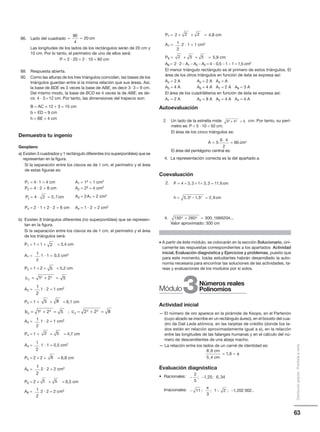 63
Distribucióngratuita-Prohibidalaventa
86. Lado del cuadrado
Las longitudes de los lados de los rectángulos serán de 20 cm y
10 cm. Por lo tanto, el perímetro de uno de ellos será:
P = 2 · 20 + 2 · 10 = 60 cm
88. Respuesta abierta.
90. Como las alturas de los tres triángulos coinciden, las bases de los
triángulos guardan entre sí la misma relación que sus áreas. Así,
la base de BDE es 3 veces la base de ABE, es decir 3и3 = 9 cm.
Del mismo modo, la base de BCD es 4 veces la de ABE, es de-
cir, 4 и 3 = 12 cm. Por tanto, las dimensiones del trapecio son:
B = AC = 12 + 3 = 15 cm
b = ED = 9 cm
h = BE = 4 cm
Demuestra tu ingenio
Geoplano
a) Existen 3 cuadrados y 1 rectángulo diferentes (no superponibles) que se
representan en la figura.
Si la separación entre los clavos es de 1 cm, el perímetro y el área
de estas figuras es:
P1 = 4· 1 = 4 cm A1 = 12 = 1 cm2
P2 = 4 · 2 = 8 cm A2 = 22 = 4 cm2
A3 = 2A1 = 2 cm2
P4 = 2 · 1 + 2 · 2 = 6 cm A4 = 1 · 2 = 2 cm2
b) Existen 8 triángulos diferentes (no superponibles) que se represen-
tan en la figura.
Si la separación entre los clavos es de 1 cm, el perímetro y el área
de los triángulos será:
P1 = 1 + 1 + = 3,4 cm
A1 = 1 · 1 = 0,5 cm2
P2 = 1 + 2 + = 5,2 cm
A2 = 1 · 2 = 1 cm2
P3 = 1 + + = 6,1 cm
;
A3 = 1 · 2 = 1 cm2
P4 = 1 + + = 4,7 cm
A4 = 1 · 1 = 0,5 cm2
P5 = 2 + 2 + = 6,8 cm
A5 = 2 · 2 = 2 cm2
P6 = 2 + + = 6,5 cm
A6 = 2 · 2 = 2 cm2
= =
80
4
20 cm
P cm3 4 2 5 7= ⋅ = ,
2
1
2
5
c2
2 2
1 2 5= + =
1
2
5 8
b3
2 2
1 2 5= + = c3
2 2
2 2 8= + =
1
2
2 5
1
2
8
1
2
5 5
1
2
P7 = 2 + + = 4,8 cm
A7 = 2 · 1 = 1 cm2
P8 = + + = 5,9 cm
A8 = 2 · 2 − A1 − A2 − A2 = 4 − 0,5 − 1 − 1 = 1,5 cm2
El menor triángulo rectángulo es el primero de estos triángulos. El
área de los otros triángulos en función de ésta se expresa así:
A2 = 2 A A3 = 2 A A4 = A
A5 = 4 A A6 = 4 A A7 = 2 A A8 = 3 A
El área de los cuadriláteros en función de ésta se expresa así:
A1 = 2 A A2 = 8 A A3 = 4 A A4 = 4 A
Autoevaluación
2. Un lado de la estrella mide cm. Por tanto, su perí-
metro es: P = 5 и 10 = 50 cm.
El área de los cinco triángulos es:
El área del pentágono central es:
4. La representación correcta es la del apartado a.
Coevaluación
2.
4.
Valor aproximado: 300 cm
• A partir de éste módulo, se colocarán en la sección Solucionario, úni-
camente las respuestas correspondientes a los apartados Actividad
inicial, Evaluación diagnóstica y Ejercicios y problemas, puesto que
para este momento, los⁄as estudiantes habrán desarrollado la auto-
nomía necesaria para encontrar las soluciones de las actividades, ta-
reas y evaluaciones de los modulos por sí solos.
Actividad inicial
— El número de oro aparece en la pirámide de Keops, en el Partenón
(cuyo alzado se inscribe en un rectángulo áureo), en el boceto del cua-
dro de Dalí Leda atómica, en las tarjetas de crédito (donde los la-
dos están en relación aproximadamente igual a φ), en la relación
entre las longitudes de las falanges humanas y en el cálculo del nú-
mero de descendientes de una abeja macho.
— La relación entre los lados de un carné de identidad es:
Evaluación diagnóstica
• Racionales:
Irracionales:
1
2
2 5 5
3 4 52 2+ =
A cm=
⋅
=5
6 4
2
60 2
P cm
h cm
A
= + + + =
= − =
=
+
4 3 3 1 3 3 11 6
3 3 1 5 2 9
4 1
2 2
, , ,
, , ,
( )) ,
,
⋅
=
2 9
2
7 3 2cm
150 260 300 16662042 2+ = , ...
8 6
5 4
1 6
,
,
,
cm
cm
= ≈ φ
− −
2
5
1 25 6 34; , ; ,
− − −11
3
1 2 1 202 002; ; ; , ...
π
22
3Módulo
Números reales
Polinomios
 