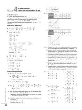 66
Distribucióngratuita-Prohibidalaventa
Actividad inicial
El número de nenúfares viene dado por:
, donde N0 es el número de nenúfares en un día determi-
nado y d es el número de días transcurridos desde dicho día.
Al cabo de 20 días habrá: nenúfares.
Seis días antes del día en que hay 40 nenúfares había:
nenúfares.
Evaluación diagnóstica
•
•
•
• Racionales:
Irracionales:
•
• 10x = 100 x = 2
• 11, 22, 33 y 44; 1, 5, 25, y 125
• a)
b)
c)
Ejercicios y problemas
18.
20. a) ; b) – 22x2z2; c) – 5y; d)
22. a) ; b) ; c) ;
d)
24. Para deducir la expresión algebraica de una función lineal, es nece-
sario conocer dos puntos: el (0, 0) y otro.
Para deducir la expresión algebraica de una función afín no line-
al, es necesario conocer dos puntos.
26. La gráfica de la función lineal pasa por el punto (2, 6) y, por tan-
to, cumple:
y = mx; 6 = 2m → m = 3
La función lineal es y = 3x.
N N d
= ⋅0
2
2 /
N = ⋅ =40 2 4096020 2/
N = ⋅ =−
40 2 56 2/
1
3
4
4
5
7
2
2 333 33; ; ; ; , ...
−
2 5; ;− π
16
25
4
5
1
81
1
9
4
169
2
13
= ± = ± = ±; ;
3 3 3 2
3 1
2
10
1
5
2
2
− ⋅ +
+
= =
5 3 5 2
5 1
12
26
6
13
2
2
− ⋅ +
+
= =
10 3 10 2
10 1
72
101
2
2
− ⋅ +
+
=
4Módulo
Números reales
Patrones de crecimiento lineal
a) 6 ≠ 3 · 4. No pertenece.
b) 3 = 3 · 1. Sí pertenece.
c) 4 ≠ 3 · 2. No pertenece.
28. a)
b)
30. a) Cada término se obtiene multiplicando por 3 el número que in-
dica el lugar que ocupa dicho término en la sucesión: an = 3n.
b) Cada término se obtiene sumando a 68 el producto de −4
por el número que indica el lugar que ocupa dicho término
en la sucesión: an = 68 − 4n.
c) Cada término se obtiene elevando al cuadrado el número que in-
dica el lugar que ocupa dicho término en la sucesión: an = n2.
d) Cada término se obtiene sumando a −1 el producto de 2 por
el número que indica el lugar que ocupa dicho término en la
sucesión: an = −1 + 2n.
e) Cada término, excepto los dos primeros, se obtiene suman-
do los dos términos inmediatamente anteriores: an = an −1 +
an−2, si n ≥ 3.
f) Cada término se obtiene multiplicando el número que indica
el lugar que ocupa dicho término en la sucesión por este mis-
mo número disminuido en una unidad: an = n ⋅ (n − 1).
32. a) a1 = 4 − 3 ⋅ 1 = 1 b)
a2 = 4 − 3 ⋅ 2 = −2
a3 = 4 − 3 ⋅ 3 = −5
a4 = 4 − 3 ⋅ 4 = −8
a5 = 4 − 3 ⋅ 5 = −11
c)
a1
3 1 2
1
1
1
1=
⋅ −
= =
a2
3 2 2
2
4
2
2=
⋅ −
= =
a3
3 3 2
3
7
3
=
⋅ −
=
a4
3 4 2
4
10
4
5
2
=
⋅ −
= =
a5
3 5 2
5
13
5
=
⋅ −
=
− +
−
−





 −





 = − +
−
− =
−
5
4
5
1
4
2
4
5
3
14
8
5
3
5
35
12
5511
60
a x b c) ; ) ; )5
17
5
3
b y
1
3
1
3
3
2
3
3
2
7
9
4
4
4
9 9





 = =





 =






−
−
−
−
;
;






−





 ⋅





 =
−





− −3 4 11 3
7
9
9
7
7
9
:
−− −( )
⋅





 =
=
−




 ⋅





 = −
4 11
7 11
7
9
7
9
7
9
7
99
18






4
x
15c + 2
10a
a) +
b)
( ) ( ) ( ) ( ) ( ) ;
( )
5 5 5 5 5
9
2 5 2 2 5 2 5
5
+ + = + = +
− ⋅
− + −
(( )
( ) ( )
( ) ( ) ( ) ( )
−
− ⋅ −
= − ⋅ − ⋅ − ⋅ −
−
−
9
9 9
9 9 9 9
4
3 2
5 4 3 2 ==
= − = −+ + −
( ) ( )9 95 4 3 2 10
25 50 75 100 125
37 500
75 000
112 000
150 000
X
YPrecio ( )
Superficie (m2
)
25 50 75 100
1
2
3
4
5
6
7
8
X
Y
Importe ( )
Distancia (km)
$
a1
5 1 3
2 1
2
2
1=
⋅ −
⋅
= =
a2
5 2 3
2 2
7
4
=
⋅ −
⋅
=
a3
5 3 3
2 3
12
6
2=
⋅ −
⋅
= =
a4
5 4 3
2 4
17
8
=
⋅ −
⋅
=
a5
5 5 3
2 5
22
10
11
5
=
⋅ −
⋅
= =
a1
2
1 2
2 1
1
2
=
−
⋅
=
−
Ä
a2
22 2
2 2
2
4
1
2
=
−
⋅
= =
a3
2
3 2
2 3
7
6
=
−
⋅
=
a4
2
4 2
2 4
14
8
7
4
=
−
⋅
= =
a5
25 2
2 5
23
10
=
−
⋅
=
d)
1; ; ;
1
2
1
3
1
4
; ; ;
7
2
11
4
5
2
19
8
0; ; 1; ; 2
1
2
3
2
– 3; – 1; 1; 3
Superficie
en m2 (x)
25
Precio en
dólares (y)
37500
75
112500
100
150000
50
75000
Distancia
en km (x)
25
Importe en
dólares (y)
2
50
4
75
6
100
8
 