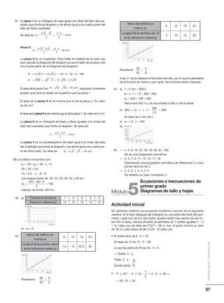 67
Distribucióngratuita-Prohibidalaventa
34. La pieza 1 es un triángulo de base igual a la mitad del lado del cua-
drado que limita el tangram y de altura igual a la cuarta parte del
lado de dicho cuadrado.
Su área es:
Pieza 2:
La pieza 3 es un cuadrado. Para hallar la medida de su lado hay
que calcular la diagonal del tangram ya que el lado de la pieza 3 es
una cuarta parte de la diagonal del tangram:
El área de la pieza 3 es: , resultado coherente
puesto que tiene el doble de superficie que la pieza 1.
El área de la pieza 4 es la misma que la de la pieza 2. Su valor
es 20 cm2.
El área de la pieza 5 es la misma que la de la pieza 1. Su valor es 5 cm2.
La pieza 6 es un triángulo de base y altura iguales a la mitad del
lado del cuadrado que limita el tangram. Su área es:
La pieza 7 es un paralelogramo de base igual a la mitad del lado
del cuadrado que limita el tangram y de altura igual a la cuarta par-
te de dicho lado. Su área es:
38.Los datos conocidos son:
a1 = 20; a6 = 35; n = 6
35 = 20 + 5d
15 = 5d ⇒ d = 3
Las etapas serán de: 20, 23, 26, 29, 32 y 35 km.
Habrán recorrido 165 km.
40. a)
b) m = 0.
42.
Pendiente:
A cm=
⋅
=
⋅
=
2 5 5
2
2 5
2
5 2
A cm=
⋅
=
⋅
=
4 5 2 5
2
8 5
2
20 2
A cm= ⋅ =10 10 10 2
Sn =
+ ⋅
=
( )20 35 6
2
165
Pendiente:
A las 11 de la mañana el Sol está más alto, por lo que la pendiente
de la función es menor y, por tanto, las sombras serán menores.
44. a) t = 5 min = 300 s
e = v · t = 1,5 · 300 = 450
es = 450 + 100 = 550
Recorrerá 450 m y se encontrará a 550 m de la señal.
b) 300 = 1,5 · t →
Al cabo de 3 min 20 s.
c) e = 1,5 · t + 100
d)
46. — 1, 4, 9, 16, 25, 36, 49, 64, 81, 100
No es una progresión aritmética.
— 3, 5, 7, 9, 11, 13, 15, 17, 19
Obtenemos una progresión aritmética de diferencia 2 y cuyo
primer término es 3.
— 2, 2, 2, 2, 2, 2, 2, 2
Se obtiene un valor constante, 2.
Actividad inicial
Sin plantear todavía una ecuación podemos razonar de la siguiente
manera: Si el lado desigual del triángulo es una parte del total del perí-
metro, cada uno de los dos lados iguales serán tres partes de ese to-
tal. Por lo tanto, hemos dividido el perímetro en 7 partes iguales (1 + 3
+ 3), cada una de ellas de 210/7 = 30 m. Así, el jardín tendrá un lado
de 30 m y dos lados de 90 m (30 · 3) cada uno.
• El doble de 6 es 6 · 2 = 12.
El triple de 12 es 12 · 3 = 36.
La quinta parte de 25 es 25 : 5 = 5.
— Doble: 2 · a
Triple: 3 · a
Quinta parte:
•
a
5
d
d
2 2 2
5 2
4 5 4 5 16 5 16 5 160
160 2 5 2 10
= + = ⋅ − ⋅ =
= = ⋅ =
( ) ( )
== 4 10
A cm=
⋅
=
2 5 2 5
2
10 2
A cm= ⋅ =2 5 5 10 2
Tiempo en horas (x) 1
Precio en dólares (y) 12
4
12
5
12
2
12
3
12
1 2 3
Tiempo (h)
4 5
Importe ( )
2
6
10
4
8
12
$
6
6
12
18
24
30
12 18 24
Y
X
Longitud (m)
Altura (m)
Altura del edificio en
metros (x)
6
Longitud de la sombra a las 8
de la mañana en metros (y)
7,5
24
30
12
15
18
22,5
30
24
5
4
=
6
5
10
15
20
25
12 18 24
Y
X
Longitud (m)
Altura (m)
Altura del edificio en
metros (x)
6
Longitud de la sombra a las 10
de la mañana en metros (y)
5
24
20
12
10
18
15
20
24
5
6
=
t = =
300
1 5
200
,
200 400 600
Tiempo (min)
800 1 000
Distancia (km)
400
1 200
2 000
800
1 600
5Módulo
Ecuaciones e inecuaciones de
primer grado
Diagramas de tallo y hojas
2 3 4 3
1
2
2 9 6
18 6 24
2⋅ − − ⋅ − ⋅ = ⋅ − − =
= + =
( ) ( ) ( )
 