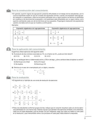 7
Distribucióngratuita-Prohibidalaventa
Para la aplicación del conocimiento
Sugerimos utilizar ejercicios del siguiente estilo:
1) El producto de dos números racionales es 7/5, si un factor es 2/3, ¿cuál es el otro factor?
A) 21/10 B) 11/15 C) 31/15 D) 14/15
2) Si a un rectángulo tiene un determinado ancho y (7/9) m de largo, ¿cómo cambia el área al duplicar su ancho?
A) Disminuye a la mitad B) Es 2/3 mayor
C) Se duplica D) Disminuye 2/3
3) Efectúa en el caso de k reemplázalo por un dígito y resuelve
6 Para la construcción del conocimiento
• En general, suprimir signos de agrupación presenta dificultades en el trabajo de los estudiantes, por lo
cual es importante insistir en que se cumplan las siguientes normas: cuando una expresión está agrupa-
da mediante un paréntesis y este se encuentra precedido de un signo positivo se elimina el paréntesis
sin modificar a los términos de la expresión; si el paréntesis está antecedido por un signo menos, se lo
suprime cambiando cada uno de los términos por sus opuestos. Proponga la resolución de expresiones
usando una tabla como la que se muestra a continuación.
Ejemplos:
y
Para la evaluación
✑
• Pida a los estudiantes conformar grupos de tres, indique que en conjunto resuelvan cada uno de los ejerci-
cios planteados en una misma hoja. Solicite al grupo que planteen tres ejercicios similares a los anteriores,
cada uno en hojas separadas y que se dividan uno por integrante, luego que cada uno realice un solo paso
en la resolución y que intercambien entre si los procesos en cada paso hasta obtener la respuesta.
• El siguiente es un ejemplo de una ronda de resolución de ejercicios:
Expresión algebraica con agrupaciones Expresión algebraica sin agrupaciones
7
9
1
4
2
⎛
⎝
⎜
⎞
⎠
⎟+ -
8 4 8− + −
2
3
⎛
⎝
⎜
⎞
⎠
⎟
7
9
1
4
2
+ -
8 4 8− + −
2
3
8 4 8− − +
2
3
1 1
−
1 1
−
1 1
4
−
k 1
−
k 1
−
k 1
k
+
+ ÷ =
3
4
1
2
⎛
⎝
⎜
⎞
⎠
⎟ ÷
2
6
1
5
⎛
⎝
⎜
⎞
⎠
⎟
−
−÷
2
5
1
5
⎛
⎝
⎜
⎞
⎠
⎟ . −
−
6
7
5
4
÷
2
7
1
2
=
1
7
⎛
⎝
⎜
⎞
⎠
⎟
−3
2
9
⎛
⎝
⎜
⎞
⎠
⎟ . .
1
2
1
3
÷
1
4
1
5
⎛
⎝
⎜
⎞
⎠
⎟
÷ ÷ −
2
a)
b)
c)
3
+
2
4
1
⎛
⎝
⎜
⎞
⎠
⎟ −
1
2
1
4
⎛
⎝
⎜
⎞
⎠
⎟5 3 =
 