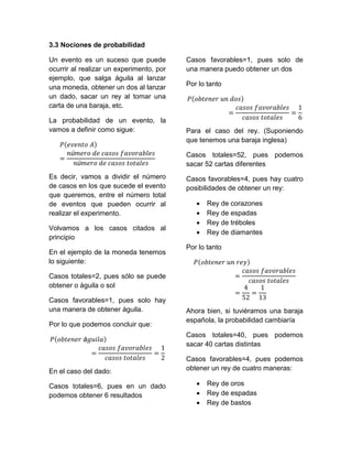 3.3 Nociones de probabilidad

Un evento es un suceso que puede          Casos favorables=1, pues solo de
ocurrir al realizar un experimento, por   una manera puedo obtener un dos
ejemplo, que salga águila al lanzar
una moneda, obtener un dos al lanzar      Por lo tanto
un dado, sacar un rey al tomar una
carta de una baraja, etc.

La probabilidad de un evento, la
vamos a definir como sigue:               Para el caso del rey. (Suponiendo
                                          que tenemos una baraja inglesa)

                                          Casos totales=52, pues podemos
                                          sacar 52 cartas diferentes
Es decir, vamos a dividir el número       Casos favorables=4, pues hay cuatro
de casos en los que sucede el evento      posibilidades de obtener un rey:
que queremos, entre el número total
de eventos que pueden ocurrir al                Rey de corazones
realizar el experimento.                        Rey de espadas
                                                Rey de tréboles
Volvamos a los casos citados al
                                                Rey de diamantes
principio
                                          Por lo tanto
En el ejemplo de la moneda tenemos
lo siguiente:

Casos totales=2, pues sólo se puede
obtener o águila o sol

Casos favorables=1, pues solo hay
una manera de obtener águila.             Ahora bien, si tuviéramos una baraja
                                          española, la probabilidad cambiaría
Por lo que podemos concluir que:
                                          Casos totales=40, pues podemos
                                          sacar 40 cartas distintas

                                          Casos favorables=4, pues podemos
En el caso del dado:                      obtener un rey de cuatro maneras:

Casos totales=6, pues en un dado                Rey de oros
podemos obtener 6 resultados                    Rey de espadas
                                                Rey de bastos
 