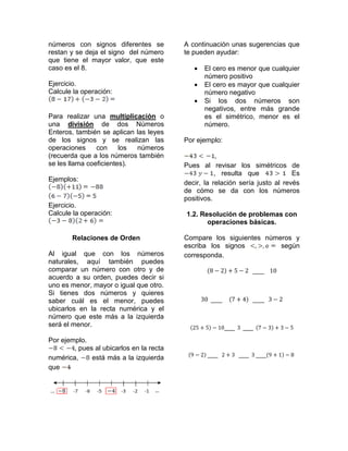 números con signos diferentes se          A continuación unas sugerencias que
restan y se deja el signo del número      te pueden ayudar:
que tiene el mayor valor, que este
caso es el 8.                                   El cero es menor que cualquier
                                                 número positivo
Ejercicio.                                      El cero es mayor que cualquier
Calcule la operación:                            número negativo
                                                Si los dos números son
                                                 negativos, entre más grande
Para realizar una multiplicación o               es el simétrico, menor es el
una división de dos Números                      número.
Enteros, también se aplican las leyes
de los signos y se realizan las           Por ejemplo:
operaciones     con     los números
(recuerda que a los números también                   ,
se les llama coeficientes).               Pues al revisar los simétricos de
                                                     , resulta que             Es
Ejemplos:
                                          decir, la relación sería justo al revés
                                          de cómo se da con los números
                                          positivos.
Ejercicio.
Calcule la operación:                     1.2. Resolución de problemas con
                                                 operaciones básicas.

        Relaciones de Orden               Compare los siguientes números y
                                          escriba los signos         según
Al igual que con los números              corresponda.
naturales, aquí también puedes
comparar un número con otro y de
acuerdo a su orden, puedes decir si
uno es menor, mayor o igual que otro.
Si tienes dos números y quieres
saber cuál es el menor, puedes
ubicarlos en la recta numérica y el
número que este más a la izquierda
será el menor.

Por ejemplo.
        , pues al ubicarlos en la recta
numérica,     está más a la izquierda
que
 