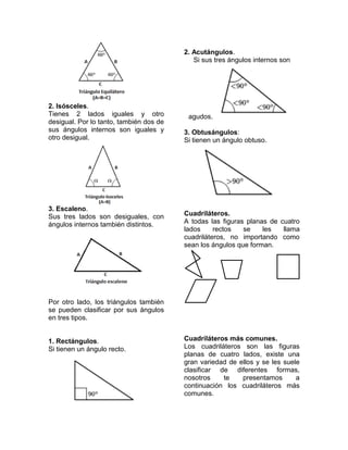 2. Acutángulos.
                                            Si sus tres ángulos internos son




2. Isósceles.
Tienes 2 lados iguales y otro             agudos.
desigual. Por lo tanto, también dos de
sus ángulos internos son iguales y       3. Obtusángulos:
otro desigual.                           Si tienen un ángulo obtuso.




3. Escaleno.
Sus tres lados son desiguales, con       Cuadriláteros.
ángulos internos también distintos.      A todas las figuras planas de cuatro
                                         lados     rectos   se    les   llama
                                         cuadriláteros, no importando como
                                         sean los ángulos que forman.




Por otro lado, los triángulos también
se pueden clasificar por sus ángulos
en tres tipos.


1. Rectángulos.                          Cuadriláteros más comunes.
Si tienen un ángulo recto.               Los cuadriláteros son las figuras
                                         planas de cuatro lados, existe una
                                         gran variedad de ellos y se les suele
                                         clasificar de diferentes formas,
                                         nosotros    te    presentamos       a
                                         continuación los cuadriláteros más
                                         comunes.
 