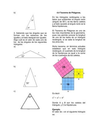 b)                                             4.4 Teorema de Pitágoras.

                                          En los triángulos rectángulos a los
                                          lados que subtienden al ángulo recto
                                          (ángulo de 90°), se les llama catetos
                                          y al lado opuesto al ángulo recto se le
                                          llama hipotenusa.

                                          El Teorema de Pitágoras es uno de
2. Sabiendo que los ángulos que se        los más importantes de la geometría,
forman con los extremos de los            pues nos permite conocer la longitud
iguales y el lado desigual son iguales.   de uno de los lados de un triángulo
Diga cuál es el valor de cada uno de      rectángulo, si se sabe la longitud de
los de los ángulos de los siguientes      los otros dos.
triángulos:
a)                                        Dicho teorema, en términos actuales
                                          establece que en todo triángulo
                                          rectángulo, el cuadrado de la longitud
                                          de la hipotenusa es igual a la suma
                                          de los cuadrados de los catetos.




b)




c)
                                          Es decir:



                                          Donde A y B son los catetos del
                                          triángulo, y C la Hipotenusa.

                                          Ejemplo.
                                          El valor de   en el siguiente triángulo
                                          es:
 