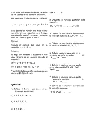 Esta regla es interesante porque depende       D) 4, 8, 12, 16,…
de los valores de los términos anteriores.
Por ejemplo el 6º término se calcularía así:
                                               2. Encuentre los números que faltan en la
                                               sucesión:
                                               80, 40, 75, 35, ___ , ___ , 65, 25

Para calcular un número que falta en una
sucesión, primero necesitas saber la regla     3. Calcula los dos números siguientes en
que sigue la sucesión. A veces basta con       la sucesión numérica 8, 7, 11, 10, 14….
mirar los números y ver el patrón.
Ejemplo:
                                               4. Calcula los dos números siguientes en
Calcula el número que sigue en la              la sucesión numérica 75, 74, 72, 71…
sucesión 1, 4, 9, 16, …
Solución:
                                               5. Calcula en número que falta en la
La regla que muestra la sucesión es que        siguiente sucesión numérica             6,
cada término es un número elevado al           18, ___, 360, 2160…
cuadrado:
(12=1, 22=4, 32=9, 42=16,...)
                                               6. Calcula el siguiente numero que le
Por lo que, la regla es                        sigue a la sucesión XX, XXII, XXVI,
                                               XXVIII, ___...
Y por lo tanto la sucesión continua con los
números 25, 36, 49,... etc.

                                               7. Calcula el siguiente número que le
                                                   sigue a la sucesión               9,
                                                   17, 11, 19, ___...
Ejercicios:
                                               8. Calcula los dos números siguientes en
1. Calcula el término que sigue en las         la sucesión numérica
   siguientes sucesiones:                      13, 18, 24, 29___, ___,…
A) 1, 2, 4, 7, 11, 16, 22,


B) 6, 8, 7, 9, 8, 10,…


C) 1, 3, 9, 27,…,
 