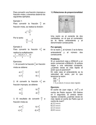 Para convertir una fracción impropia a        1.3 Relaciones de proporcionalidad
fracción mixta y viceversa observa los
siguientes ejemplos.

Ejemplo 1:
Para convertir la fracción             en
fracción mixta, se realiza la división:



                                              Una razón es el cociente de dos
Por lo tanto:                                 cantidades, en el que al numerador
                                              se le llama antecedente y al
                                              denominador consecuente.

Ejemplo 2:                                    Por ejemplo:
Para convertir la fracción             se     En la razón , al número 3 se le llama
realiza la multiplicación:                    antecedente y al número dos
                                              consecuente.

                                              Problema:
Ejercicios:                                   Si un automóvil viaja a 200km/h y un
1. Al convertir la fracción    en fracción    avión comercial a 800km/h. Si ambos
                                              viajan a una velocidad constante,
mixta se obtiene:                             ¿cuántas veces es más rápido el
                                              avión que el automóvil?
       a)                     b)              En este caso el antecedente es la
                                              velocidad del avión, por lo que
       c)                     d)              tenemos la razón:

2. Al convertir la fracción            en
fracción impropia, se obtiene:
                                              Ejercicio:
       a)                      b)             El coche de Juan viaja a       y el
       c)                      d)             coche de Pedro recorre 150 metros
                                              en 5 segundos. Si ambos tienen
                                              rapidez constante ¿cuántas veces es
3. El resultado de convertir              a   más rápido el coche de Pedro que el
fracción mixta es:                            coche de Juan?
                                              a)
                                              b)
       a)                     b)
                                              c)
      c)                      d)              d)
 