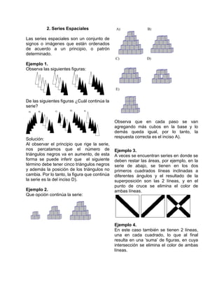 2. Series Espaciales

Las series espaciales son un conjunto de
signos o imágenes que están ordenados
de acuerdo a un principio, o patrón
determinado.

Ejemplo 1.
Observa las siguientes figuras:




De las siguientes figuras ¿Cuál continúa la
serie?


                                               Observa que en cada paso se van
                                               agregando más cubos en la base y lo
                                               demás queda igual, por lo tanto, la
                                               respuesta correcta es el inciso A).
Solución:
Al observar el principio que rige la serie,
nos percatamos que el número de                Ejemplo 3.
triángulos negros va en aumento, de esta       A veces se encuentran series en donde se
forma se puede inferir que el siguiente        deben restar las áreas, por ejemplo, en la
término debe tener cinco triángulos negros     serie de abajo, se tienen en los dos
y además la posición de los triángulos no      primeros cuadrados líneas inclinadas a
cambia. Por lo tanto, la figura que continúa   diferentes ángulos y el resultado de la
la serie es la del inciso D).                  superposición son las 2 líneas, y en el
                                               punto de cruce se elimina el color de
Ejemplo 2.                                     ambas líneas.
Que opción continúa la serie:




                                               Ejemplo 4.
                                               En este caso también se tienen 2 líneas,
                                               una en cada cuadrado, lo que al final
                                               resulta en una ‘suma’ de figuras, en cuya
                                               intersección se elimina el color de ambas
                                               líneas.
 