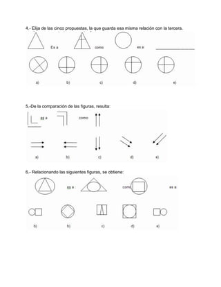 4.- Elija de las cinco propuestas, la que guarda esa misma relación con la tercera.




5.-De la comparación de las figuras, resulta:




6.- Relacionando las siguientes figuras, se obtiene:
 