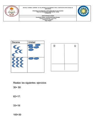 ESCUELA NORMAL SUPERIOR DE VILLAVICENCIO EN CONVENIO CON EL CENTRO EDUCATIVO RURAL DE
VANGUARDIA.
PROGRAMA DE FORMACIÓN COMPLEMENTARIA DE EDUCADORES
PRÁCTICA PEDAGÓGICA INVESTIGATIVA RURAL
III SEMESTRE
GUIA DE ESCUELA NUEVA
Coordinador Práctica rural: Mg. Saúl Romero Morales.
Docentes acompañantes: Javier Ríos
Docentes en formación:
Angee Moyano
Decena Unidad
Realizo los siguientes ejercicios
30+ 50:
62+17:
33+19:
100+30
D U
 