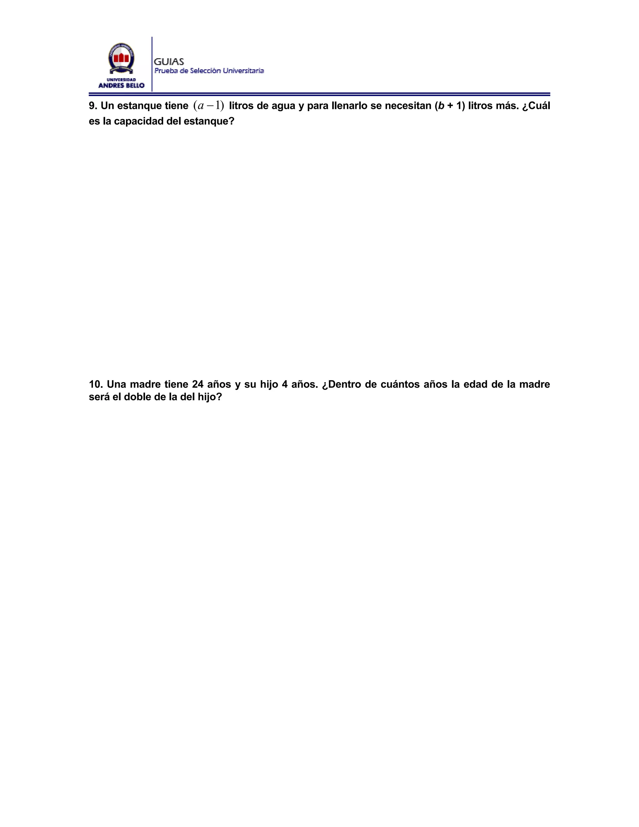 9. Un estanque tiene ( a − 1) litros de agua y para llenarlo se necesitan (b + 1) litros más. ¿Cuál
es la capacidad del estanque?




10. Una madre tiene 24 años y su hijo 4 años. ¿Dentro de cuántos años la edad de la madre
será el doble de la del hijo?
 