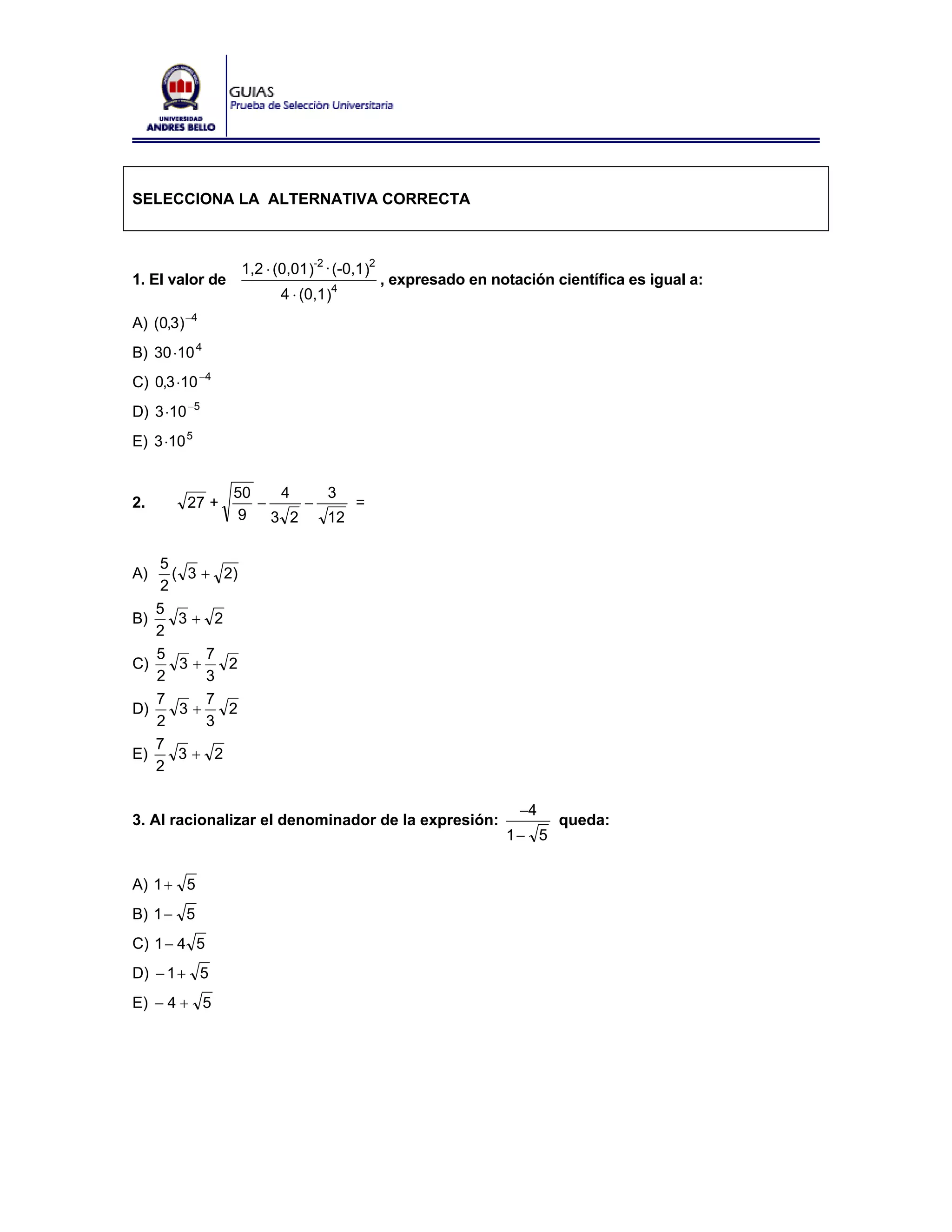 SELECCIONA LA ALTERNATIVA CORRECTA



                   1,2 ⋅ (0,01 )-2 · (-0,1 )2
1. El valor de                                  , expresado en notación científica es igual a:
                          4 ⋅ (0,1 )4
A) (0,3) −4
B) 30 ⋅10 4
C) 0,3 ⋅10 −4
D) 3 ⋅10 −5
E) 3 ⋅10 5


                 50    4    3
2.       27 +       −     −    =
                  9   3 2   12

     5
A)      ( 3 + 2)
      2
     5
B)       3+ 2
     2
     5       7
C)       3+    2
     2       3
     7       7
D)       3+    2
     2       3
     7
E)       3+ 2
     2

                                                                   −4
3. Al racionalizar el denominador de la expresión:                       queda:
                                                                 1− 5


A) 1 + 5
B) 1 − 5
C) 1 − 4 5
D) − 1 + 5
E) − 4 + 5
 