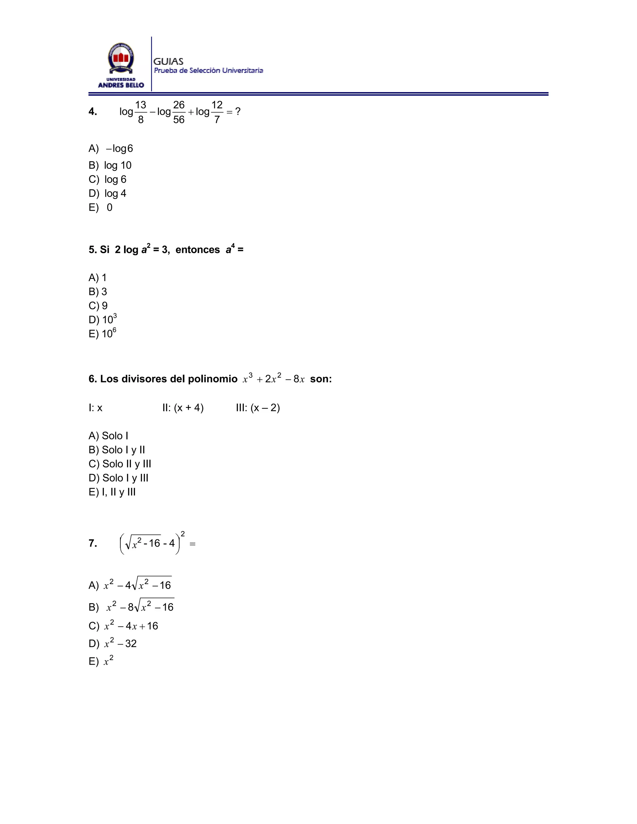 13       26       12
4.        log      − log    + log    =?
                 8       56        7

A) − log 6
B)     log 10
C)     log 6
D)     log 4
E)      0



5. Si 2 log a2 = 3, entonces a4 =

A) 1
B) 3
C) 9
D) 103
E) 106



6. Los divisores del polinomio x 3 + 2 x 2 − 8 x son:

I: x                 II: (x + 4)     III: (x – 2)

A) Solo I
B) Solo I y II
C) Solo II y III
D) Solo I y III
E) I, II y III


                         2
7.        ⎛ x2 - 16 - 4 ⎞ =
          ⎜             ⎟
          ⎝             ⎠


A) x 2 − 4 x 2 − 16

B) x 2 − 8 x 2 − 16
C) x 2 − 4 x + 16
D) x 2 − 32
E) x 2
 