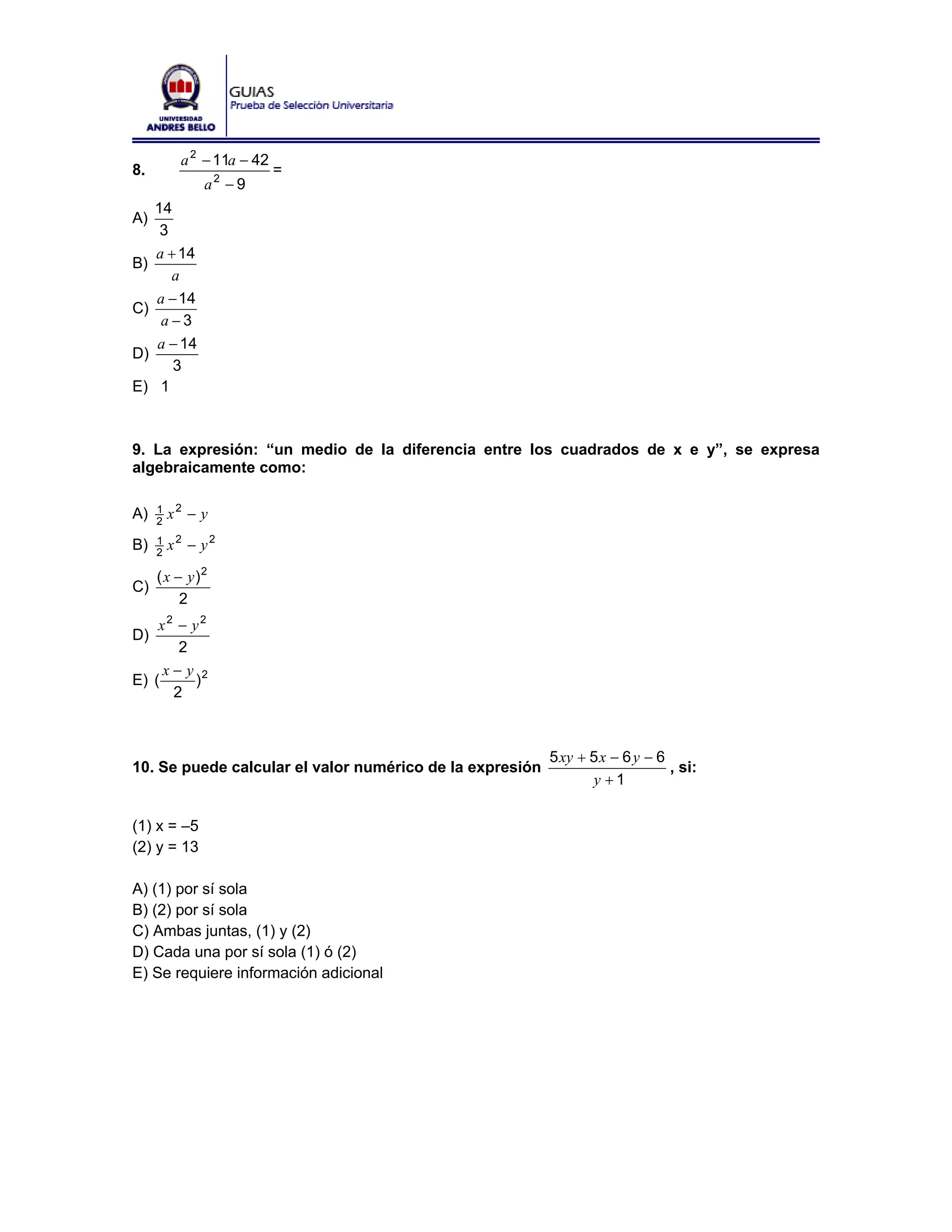 a 2 − 11a − 42
8.                          =
              a2 − 9
     14
A)
      3
     a + 14
B)
        a
     a − 14
C)
      a −3
     a − 14
D)
        3
E)    1



9. La expresión: “un medio de la diferencia entre los cuadrados de x e y”, se expresa
algebraicamente como:

A)   1
     2
         x2 − y

B)   1
     2
         x2 − y2

     ( x − y)2
C)
          2
    x2 − y2
D)
       2
     x− y 2
E) (     )
      2



                                                          5 xy + 5 x − 6 y − 6
10. Se puede calcular el valor numérico de la expresión                        , si:
                                                                 y +1

(1) x = –5
(2) y = 13

A) (1) por sí sola
B) (2) por sí sola
C) Ambas juntas, (1) y (2)
D) Cada una por sí sola (1) ó (2)
E) Se requiere información adicional
 
