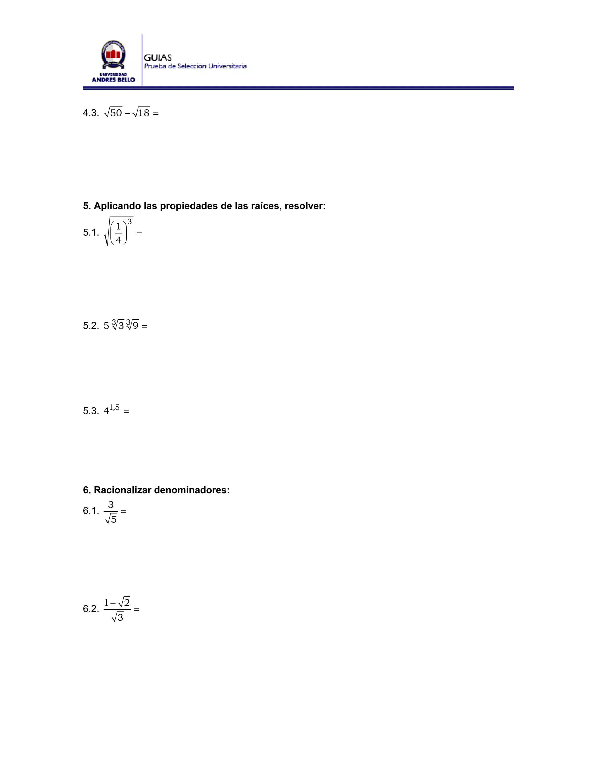 4.3.    50 − 18 =




5. Aplicando las propiedades de las raíces, resolver:
             3
        ⎛1⎞
5.1.    ⎜ ⎟ =
        ⎝4⎠




5.2. 5 3 3 3 9 =




5.3. 41,5 =




6. Racionalizar denominadores:
     3
6.1.    =
      5




       1− 2
6.2.             =
         3
 