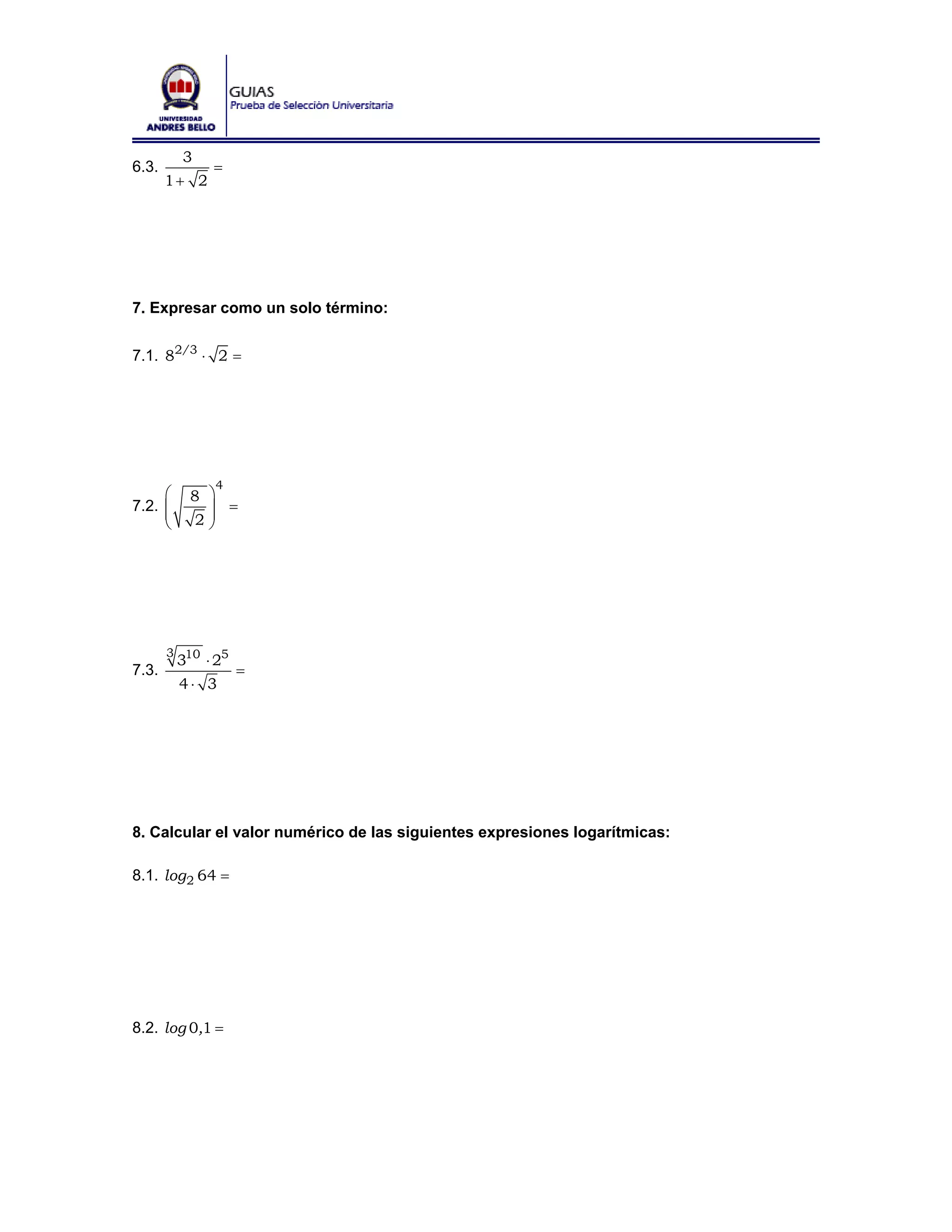 3
6.3.           =
       1+ 2




7. Expresar como un solo término:


7.1. 82/3 ⋅ 2 =




               4
     ⎛       8 ⎞
7.2. ⎜
     ⎜         ⎟ =
     ⎝        2⎟
               ⎠




       3 10
         3    ⋅ 25
7.3.                 =
         4⋅ 3




8. Calcular el valor numérico de las siguientes expresiones logarítmicas:

8.1. log 2 64 =




8.2. log 0,1 =
 