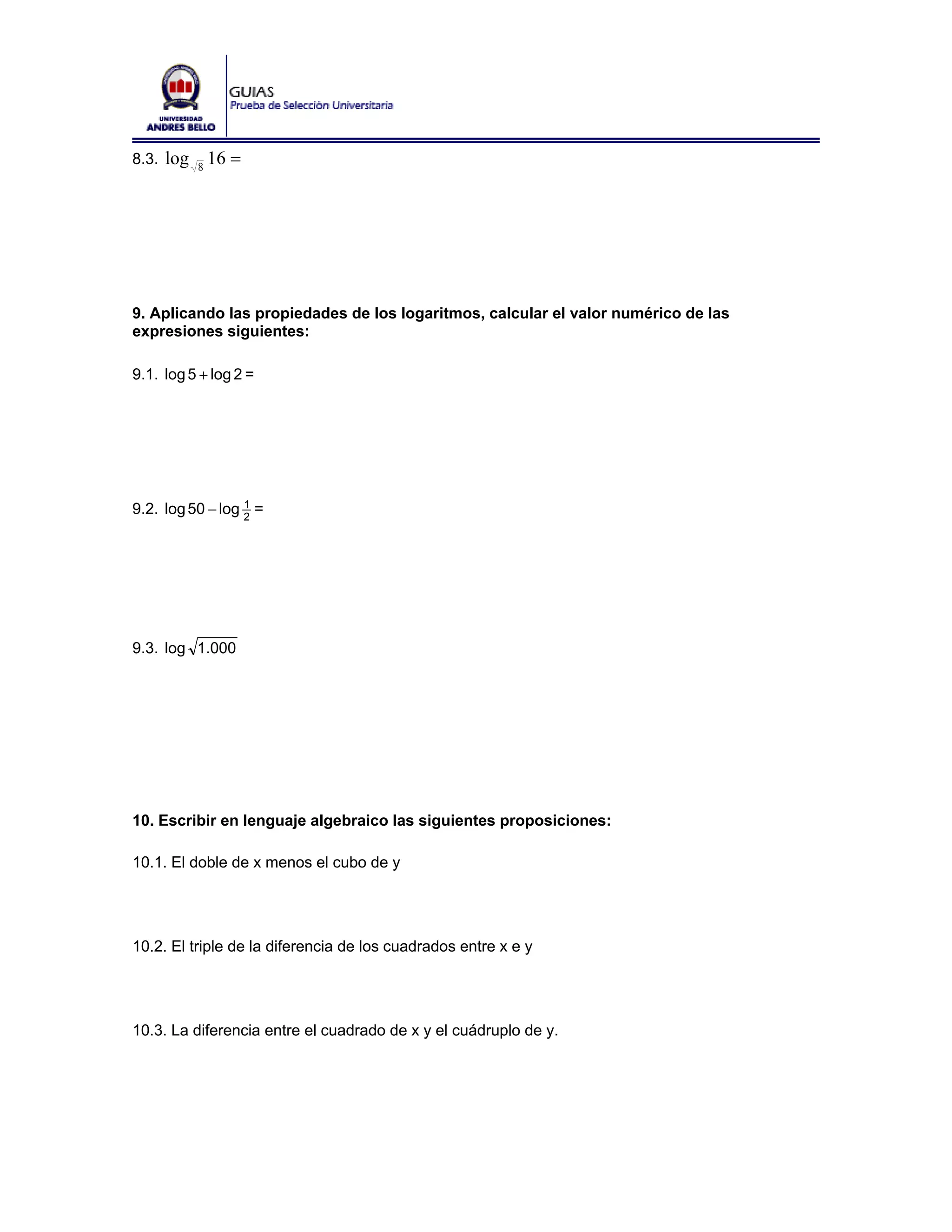8.3. log   8
               16 =




9. Aplicando las propiedades de los logaritmos, calcular el valor numérico de las
expresiones siguientes:

9.1. log 5 + log 2 =




9.2. log 50 − log 2 =
                  1




9.3. log 1.000




10. Escribir en lenguaje algebraico las siguientes proposiciones:

10.1. El doble de x menos el cubo de y




10.2. El triple de la diferencia de los cuadrados entre x e y




10.3. La diferencia entre el cuadrado de x y el cuádruplo de y.
 
