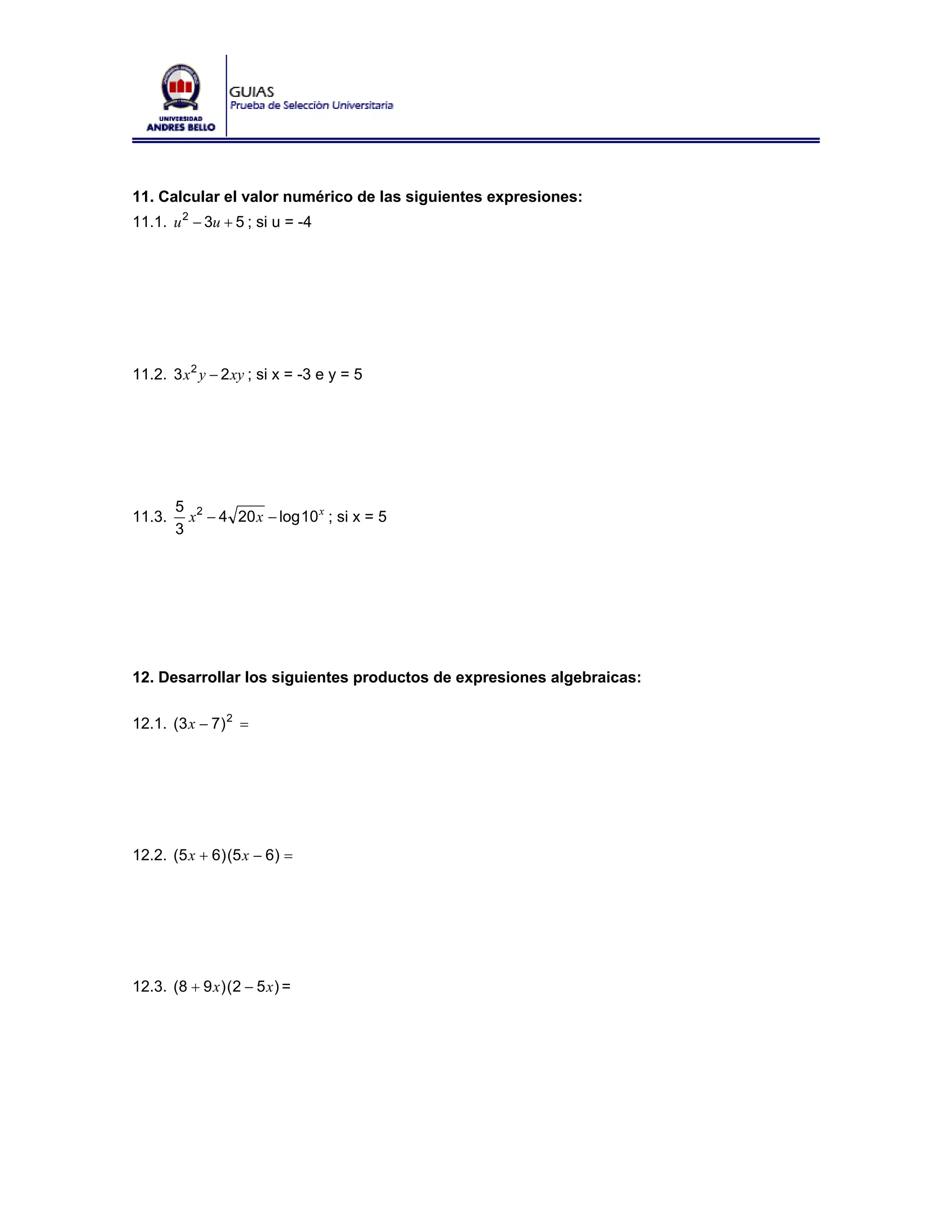 11. Calcular el valor numérico de las siguientes expresiones:
11.1. u 2 − 3u + 5 ; si u = -4




11.2. 3 x 2 y − 2 xy ; si x = -3 e y = 5




        5 2
11.3.     x − 4 20 x − log 10 x ; si x = 5
        3




12. Desarrollar los siguientes productos de expresiones algebraicas:

12.1. (3 x − 7) 2 =




12.2. (5 x + 6) (5 x − 6) =




12.3. (8 + 9 x ) (2 − 5 x ) =
 