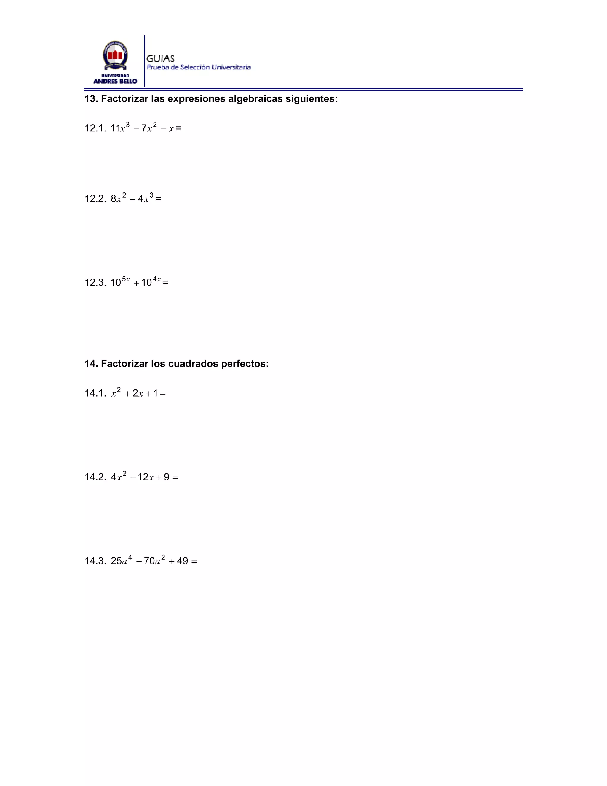13. Factorizar las expresiones algebraicas siguientes:

12.1. 11x 3 − 7 x 2 − x =




12.2. 8 x 2 − 4 x 3 =




12.3. 10 5 x + 10 4 x =




14. Factorizar los cuadrados perfectos:

14.1. x 2 + 2 x + 1 =




14.2. 4 x 2 − 12 x + 9 =




14.3. 25a 4 − 70a 2 + 49 =
 