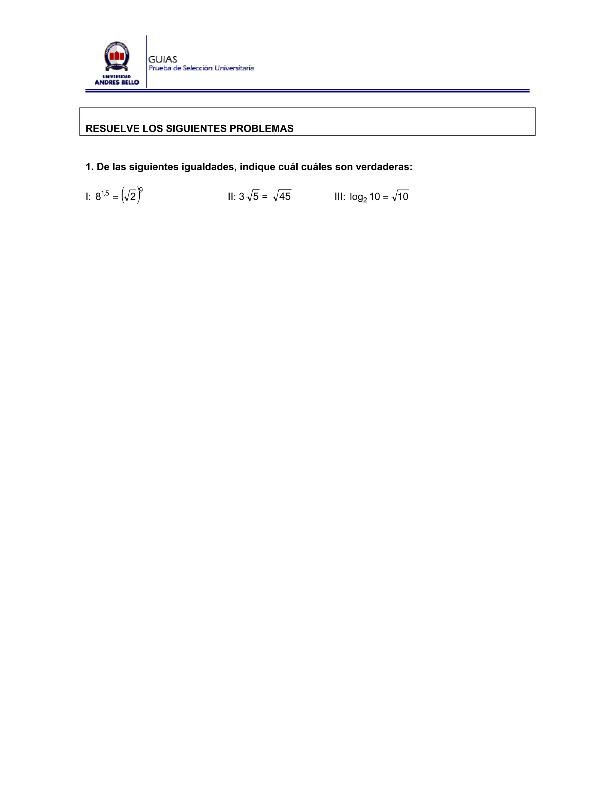 RESUELVE LOS SIGUIENTES PROBLEMAS


1. De las siguientes igualdades, indique cuál cuáles son verdaderas:

I: 81,5 =   ( 2)
               9
                             II: 3 5 =   45        III: log2 10 = 10
 