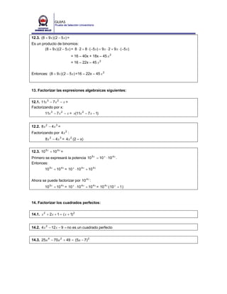 12.3. (8 + 9 x ) (2 − 5 x ) =
Es un producto de binomios:
        (8 + 9 x ) (2 − 5 x ) = 8 ⋅ 2 + 8 ⋅ ( −5 x ) + 9 x ⋅ 2 + 9 x ⋅ ( −5 x )
                                = 16 – 40x + 18x – 45 x 2
                                = 16 – 22x – 45 x 2


Entonces: (8 + 9 x ) (2 − 5 x ) =16 – 22x – 45 x 2



13. Factorizar las expresiones algebraicas siguientes:


12.1. 11x 3 − 7 x 2 − x =
Factorizando por x:
          11x 3 − 7 x 2 − x = x(11x 2 − 7 x − 1)


12.2. 8 x 2 − 4 x 3 =
Factorizando por 4 x 2 :
           8 x 2 − 4 x 3 = 4 x 2 (2 – x)


12.3. 10 5 x + 10 4 x =
Primero se expresará la potencia 10 5 x = 10 x ⋅ 10 4 x .
Entonces:
          10 5 x + 10 4 x = 10 x ⋅ 10 4 x + 10 4 x


Ahora se puede factorizar por 10 4 x :
          10 5 x + 10 4 x = 10 x ⋅ 10 4 x + 10 4 x = 10 4 x ( 10 x + 1 )



14. Factorizar los cuadrados perfectos:


14.1. x 2 + 2 x + 1 = ( x + 1) 2


14.2. 4 x 2 − 12 x − 9 = no es un cuadrado perfecto


14.3. 25 a 4 − 70 a 2 + 49 = (5a − 7) 2
 