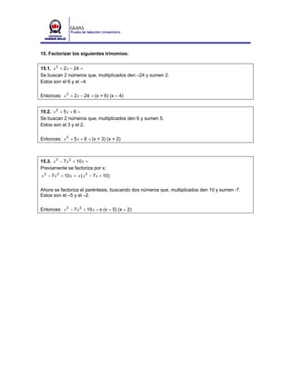 15. Factorizar los siguientes trinomios:


15.1. x 2 + 2 x − 24 =
Se buscan 2 números que, multiplicados den –24 y sumen 2.
Estos son el 6 y el –4.

Entonces: x 2 + 2 x − 24 = (x + 6) (x – 4)


15.2. x 2 + 5 x + 6 =
Se buscan 2 números que, multiplicados den 6 y sumen 5.
Estos son el 3 y el 2.

Entonces: x 2 + 5 x + 6 = (x + 3) (x + 2)



15.3. x 3 − 7 x 2 + 10 x =
Previamente se factoriza por x:
x 3 − 7 x 2 + 10 x = x ( x 2 − 7 x + 10 )

Ahora se factoriza el paréntesis, buscando dos números que, multiplicados den 10 y sumen -7.
Estos son el –5 y el –2.

Entonces: x 3 − 7 x 2 + 10 x = x (x – 5) (x – 2)
 
