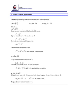 II. RESOLUCIÓN DE PROBLEMAS


1. De las siguientes igualdades, indique cuáles son verdaderas


I: 81,5 =   ( 2) 9
                                        II: 3 5 =      45          III: log2 10 = 10

Solución:
I: 81,5 = 2 ( )  9


Convirtiendo el exponente 1,5 a fracción 3/2, queda:

       81,5 = 83 / 2
Expresando el 8 como potencia de base 2:

       81,5 = 83 / 2 = (23 )3 / 2
Operando las fracciones del exponente:

            (23 )3 / 2 = 29 / 2

Transformando, finalmente a raíz:

            29 / 2 =   29 = ( 2 )9 ; y la igualdad I es verdadera.



II: 3 5 =       45

El 3 puede expresarse como raíz de 9:

       3 5= 9⋅ 5
Aplicando producto de raíces de igual exponente:

              9⋅ 5 =         9 ⋅ 5 = 45 ; y la igualdad II es verdadera.



III: log2 10 = 10
El logaritmo en base 2 de 10 es el exponente al cual hay que elevar el 2 para obtener 10:

            log2 10 = 10          ⇔      2   10
                                                  = 10 ; lo que es FALSO.

Respuesta: son verdaderas solo I y II.
 