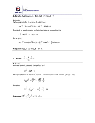 2. Calcular el valor numérico de log( 5 − 2) + log( 5 + 2)

Solución:
Aplicando propiedad de la suma de logaritmos:

                                           [
        log( 5 − 2) + log( 5 + 2) = log ( 5 − 2)( 5 + 2)]
Quedando el logaritmo de un producto de una suma por su diferencia:

        ( 5 − 2) ( 5 + 2) = 5 – 4 = 1

Por lo tanto:

                                           [               ]
        log( 5 − 2) + log( 5 + 2) = log ( 5 − 2)( 5 + 2) = log 1 = 0.



Respuesta: log( 5 − 2) + log( 5 + 2) = 0.



                   1             1
                   4 −
3. Calcular: 27 − ( ) 2 =
                   3
                   25

Solución:
El primer término puede ser convertido a raíz:

                      1
                   27 3     = 3 27 = 3

El segundo término se convierte primero a potencia de exponente positivo, y luego a raíz:

                            1
                        4 −2   25          25       5
                   (      ) = ( )1 / 2 =        =
                       25       4          4        2

Entonces:
                        1            1
                         4 −       5 11
                   27 − ( ) 2 = 3 + =
                        3
                                        = 5,5
                         25        2  2

                   1             1
                            4 −2
Respuesta:      27 3 − (       ) = 11/2 = 5,5
                            25
 