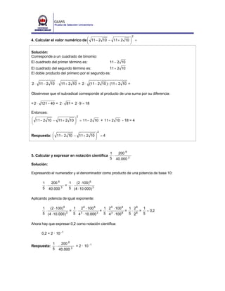2
4. Calcular el valor numérico de ⎛ 11 − 2 10 − 11 + 2 10 ⎞ =
                                 ⎜                       ⎟
                                 ⎝                       ⎠

Solución:
Corresponde a un cuadrado de binomio:
El cuadrado del primer término es:              11 − 2 10
El cuadrado del segundo término es:            11 + 2 10
El doble producto del primero por el segundo es:

2 ⋅ 11 − 2 10 ⋅ 11 + 2 10 = 2 ⋅ (11 − 2 10 ) ⋅ (11 + 2 10 =

Obsérvese que el subradical corresponde al producto de una suma por su diferencia:

= 2 ⋅ 121 − 40 = 2 ⋅ 81 = 2 ⋅ 9 = 18

Entonces:
                           2
⎛ 11 − 2 10 − 11 + 2 10 ⎞ = 11 − 2 10 + 11 + 2 10 - 18 = 4
⎜                       ⎟
⎝                       ⎠

                                         2
Respuesta: ⎛ 11 − 2 10 − 11 + 2 10 ⎞ = 4
           ⎜                       ⎟
           ⎝                       ⎠


                                                1   200 6
5. Calcular y expresar en notación científica     ⋅
                                                5 40.000 3
Solución:

Expresando el numerador y el denominador como producto de una potencia de base 10:

       1   200 6   1 (2 ⋅ 100 ) 6
         ⋅        = ⋅
       5 40.000 3  5 ( 4 ⋅ 10.000 ) 3

Aplicando potencia de igual exponente:

       1 (2 ⋅ 100 ) 6      1  2 6 ⋅ 100 6    1 2 6 ⋅ 100 6  1 26  1
        ⋅                 = ⋅ 3             = ⋅ 3          = ⋅ 6 = = 0,2
       5 ( 4 ⋅ 10.000 ) 3  5 4 ⋅ 10.000   3  5 4 ⋅ 100   6  5 2   5

Ahora hay que expresar 0,2 como notación científica:

      0,2 = 2 · 10 −1

             1   200 6
Respuesta:     ⋅       3
                         = 2 · 10 −1
             5 40.000
 
