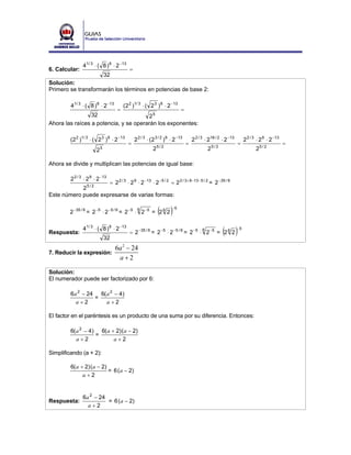4 1/ 3 ⋅ ( 8 ) 6 ⋅ 2 −13
6. Calcular:                                 =
                               32
Solución:
Primero se transformarán los términos en potencias de base 2:

           4 1/ 3 ⋅ ( 8 ) 6 ⋅ 2 −13       (2 2 )1/ 3 ⋅ ( 2 3 ) 6 ⋅ 2 −13
                                      =            =
                 32                     25
Ahora las raíces a potencia, y se operarán los exponentes:

           (2 2 )1/ 3 ⋅ ( 2 3 ) 6 ⋅ 2 −13        2 2 / 3 ⋅ (2 3 / 2 ) 6 ⋅ 2 −13       2 2 / 3 ⋅ 218 / 2 ⋅ 2 −13        2 2 / 3 ⋅ 2 9 ⋅ 2 −13
                                             =                                    =                               =                            =
                          25                                25 / 2                              25 / 2                        25 / 2

Ahora se divide y multiplican las potencias de igual base:

           2 2 / 3 ⋅ 2 9 ⋅ 2 −13
                     = 2 2 / 3 ⋅ 2 9 ⋅ 2 −13 ⋅ 2 −5 / 2 = 2 2 / 3 + 9 −13 −5 / 2 = 2 −35 / 6
            25 / 2
Este número puede expresarse de varias formas:

          2 −35 / 6 = 2 −5 ⋅ 2 −5 / 6 = 2 −5 ⋅ 2 −5 = 2 6 2
                                                  6
                                                               ( )      −5




Respuesta:
                  4 1/ 3 ⋅ ( 8 ) 6 ⋅ 2 −13
                                             = 2 −35 / 6 = 2 −5 ⋅ 2 −5 / 6 = 2 −5 ⋅ 2 −5 = 2 6 2
                                                                                            6
                                                                                                         ( )      −5

                               32
                                      6a 2 − 24
7. Reducir la expresión:
                                       a+2

Solución:
El numerador puede ser factorizado por 6:

           6a 2 − 24 6( a 2 − 4)
                    =
             a+2        a+2

El factor en el paréntesis es un producto de una suma por su diferencia. Entonces:

           6( a 2 − 4) 6( a + 2) ( a − 2)
                      =
              a+2            a+2

Simplificando (a + 2):

           6( a + 2) ( a − 2)
                              = 6 ( a − 2)
                 a+2


                  6a 2 − 24
Respuesta:                  = 6 ( a − 2)
                    a+2
 